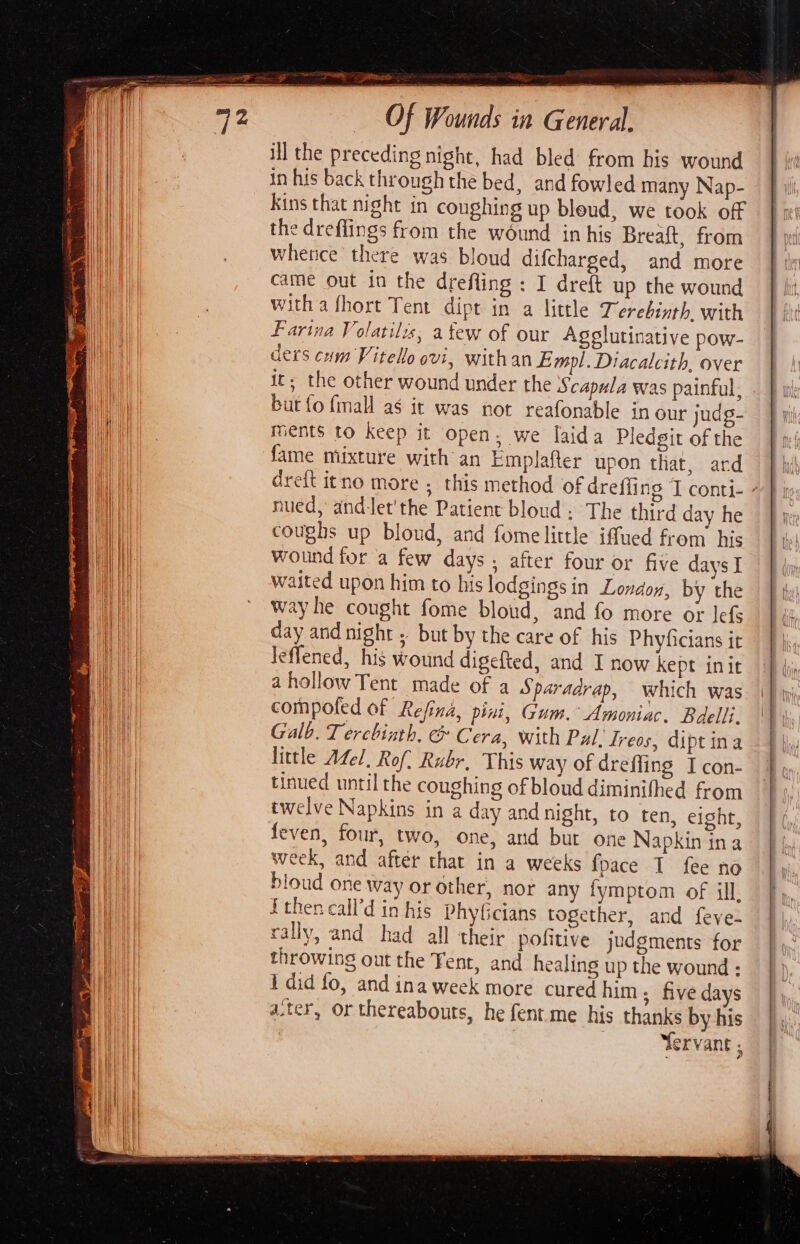 ao pra pBBtos Of Wounds in General, ill the preceding night, had bled from his wound in his back through the bed, and fowled many Nap- Kins that night in coughing up bleud, we took off the dreflings from the wound in his Breaft, from whetice there was bloud difcharged, and more came out in the drefling : I dreft up the wound witha fhort Tent dipt in a little Terebinth with lis, atew of our Agglutinative pow- Farina Volati ders cum Vitello ovi, withan Empl. Diacalcith, over it; the other wound under the Scapula was painful. but {o fmall as it was not reafonable in our judg- ments to keep it open; we laida Pledgit of the fame mixture with an Emplafter upon that, ard dreft itno more ; this method of dreffing T conti- wed, andet’the Patient bloud : The third day he coughs up bloud, and fome little iffued from his Wound for a few days, after four or five days I waited upon him to his lodgings in Londov, by the way he cought fome bloud, and fo more or lefs day and night but by the care of his Phyficians it Jeffened, his wound digefted, and I now kept init ahollow Tent made of a Sparadrap, which was compoled of Refina, pini, Gum. Amoniac, Bdelli. Galb. Tercbinth. &amp; Cera, with Pal, Ireos, dipt ina little Adel, Rof: Rubr, This way of dreffing I con- tinued until the coughing of bloud diminifhed from twelve Napkins in a day and night, to ten, eight, feven, four, two, one, and but one Napkin ina week, and after that in a weeks {pace I fee no bloud one way or other, nor any fymptom of ill, {then call’d in his PhyGicians together, and feve- rally, and had all their pofitive judgments for throwing out the Fent, and healing up the wound : i did fo, and ina week more cured him; five days ater, or thereabouts, he fent.me his thanks by his | | | Yervant ;