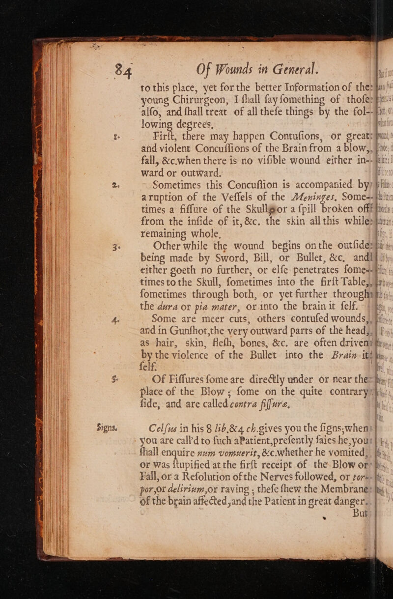 a 4. vn a Of Wounds in General. to this place, yet forthe better Information of thes qa young Chirurgeon, I fhall fayfomething of thofe: alfo, and fhall treat of all thefe things by the ot lowing degrees, Firft, there may happen Contufions, or great! and violent Concuffions of the Brain from a blow,. be fall, &amp;c.when there is no vifible wound either in-- itt: ward or outward. i aruption of the Veffels of the Ateninges, Some=- jit! times a fiffure of the Skullgor a fpill broken offf bis from the infide of it, &amp;c. the skin allthis while: pie remaining whole, q Other while the wound begins onthe outfides fit being made by Sword, Bill, or Bullet, &amp;c, and! f fh either goeth no further, 0 or elfe srs fomes- pit: timestothe Skull, fometimes into the firft Table | fometimes through both, or yet further throught Une the dura or pia mater, orinto the brain it felf. «Iho , Some are meer cuts, others contufed wounds, Hily,, and in Gunfhot,the very ‘outward parts of the head, in as hair, skin, ‘fieth, bones, &amp;c. are often driven: Be by the violence of the Bullet into the Brain. it! by felf. ‘fh Of Fiffures fome are dire@ly under or near them fi) place of the Blow; fome on the quite contrary (ij! fide, and are called contra fiffure, Celfus in his 8 1ib.&amp; 4 ch.gives you the figns,when) | you are call'd to fuch aPatient,prefently faies he Our hh, fhall enquire num vomuerit, &amp;c.whether he vomited, jh), or was itupified at the Girt receipt of the Blow or® by; Fall, or a Refolution of the Nerves followed, or tor=- hy, por,or deliriuvm,or raving . thefe fhew the Membrane Ri, of the brain affe Cted,and the Patient in sreat danger. | | But: |