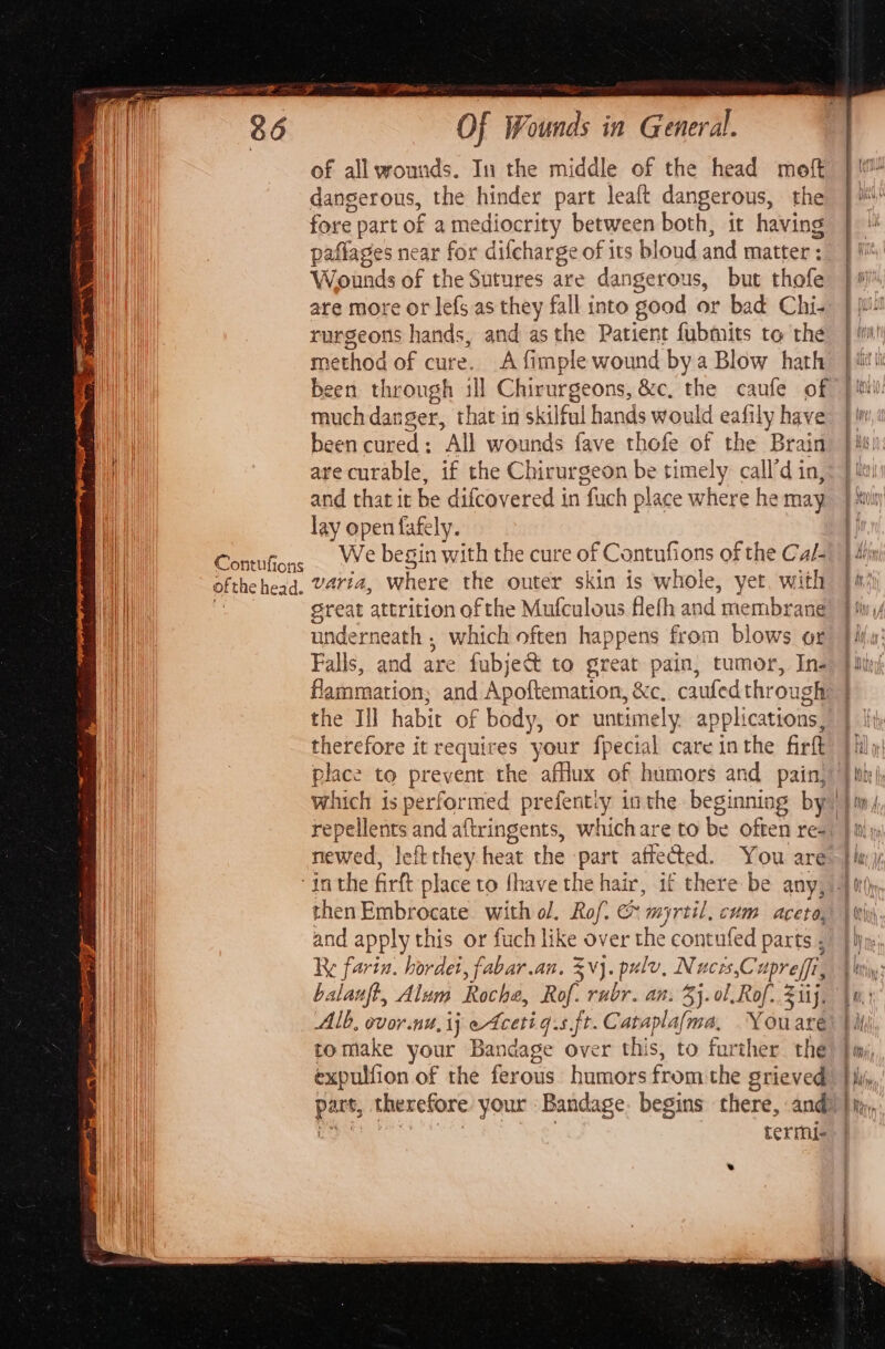 Contufions ofthe head. Of Wounds in General. of all wounds. In the middle of the head moft dangerous, the hinder part leaft dangerous, the fore part of a mediocrity between both, it having paflages near for difcharge of its bloud and matter : Wounds of the Sutures are dangerous, but thofe are more or lefs as they fall into good or bad Chi- rurgeons hands, and asthe Patient fubmits to the method of cure. A {imple wound bya Blow hath been through ill Chirurgeons, &amp;c, the caufe of much danger, that in skilful hands would eafily have been cured: All wounds fave thofe of the Brain are curable, if the Chirurgeon be timely call’d in, and that it be difcovered in fuch place where he may lay open fafely. We begin with the cure of Contnfions of the Cal- varia, where the outer skin is whole, yet. with sreat attrition ofthe Mufculous flefh and membrane underneath , which often happens from blows or Falls, and are fubject to great pain, tumor, In- flammation; and Apoftemation, &amp;c. caufedthrough the Ill habit of body, or untimely applications, therefore it requires your fpecial care inthe firft place to prevent the afflux of humors and pain, which is performed prefent:y inthe beginning by repellents and aftringents, whichare to be often re- newed, leftthey heat the part affected. You are then Embrocate with ol. Rof @ myrtil, cum aceto, and apply this or fuch like over the contufed parts ; Re farin. hordei, fabar.an. vj. pulv, Nucrs,Cuprefi, balanft, Alum Roche, Rof. rubr. an. 3}. ol.Rof. 2 1ij, Alb, ovor.nu,ij etcetig.s ft. Cataplafma, Youare tomake your Bandage over this, to further the expulfion of the ferous humors fromthe grieved part, therefore your Bandage. begins there, and 24: ae | termi- * : Whven