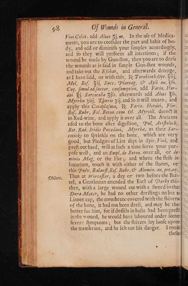 ws sg POE eee Of Wounds in General. Vint Colat. add Aloes 3j.m, Inthe ufe of Medica- ments, you are to confider the part and habit of bo- dy, and add or diminifh your fimples accordingly, and fo they will perform all intentions, if the wound be made by Gun-fhor, then you are to drefs the wounds as is faidin fimple Gun-fhot wounds, and take out the E/char, and afterwards deterge, asI have faid, or withthis, Re Derebinth Opt. 51}. Mel, Rof. Zij, Succ. Plantag, &amp; Apit an, Fis. a Coq. fimul ad fuccor, confumption, add Farin, For- HANH der 3}. Sarcocolla 4j{s. afterwards add Aloes Z{s, ¥ uf A Myrrha 3iij}, Turis 33j,and fo it will incarn; and | ih i apply this Cataplafma, Re Farix. Hordes, Flor. 4 thn Rof. Rubr. Fol. Beton.cum Ol. Ayrtill. decoctit | in Red-wine, and apply itover all. The Ancients } 1) ufed to the bone after digeftion, Pul, Ariffoloch, | Rot. Rad. Iridis Pucedani, Myrrhe, as their Sar= } coticks to {prinkle on the bone, which are very’ } (j Wt good, but Pledgits of Lint dipt in Spir. Vini, and. | a preftourhard, willat {uch atime ferve your pur--} | pofe well. and an Empl, de Beton. over all, or des} Wa minio Mag. or the like ; and where the Hefh isif ; | luxuriant, touch it with either of the {tones, or&lt;}, ye this Pulv, Balazft Rof. Ribr.&amp; Alumin. an, prt.eqi) | Opfery, Thus at Worcefter, a day or two before the Bat--F | tel, a Gentleman attended the Earl of Derby thi--} ther, witha large wound cut witha {word tothes} Dura Mater, he had no other dreflings on but aif , t Linnen cap, the membrane covered with the fhiverss | of the bone, it had not been dreft, and may be thee} ,, Cha better for him, for ifdoffils in hafte had been preftt] . We inthe wound, he would have laboured under fomee} eT fevere fymptoms; but the fhivers lay loofe upom} . ne the membrane, and he felrnot his danger. Itook ;. thefee} qa | )