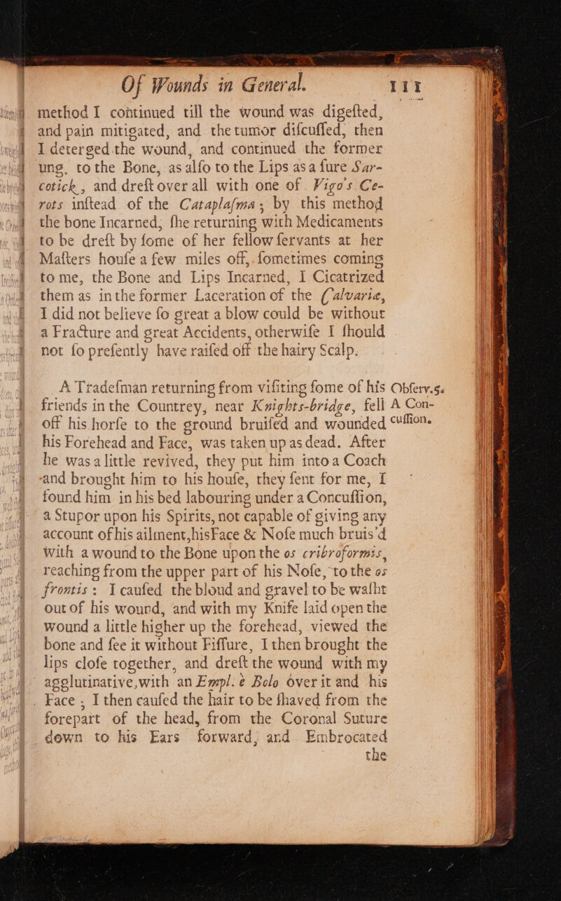 method I continued till the wound was wae and pain mitigated, and thetumor di fcuffed, then I detersed she wound, and continued the es cotick , and dreft over all with one of Vigoss Ce- rots inftead of the Catapla(ma by this “method the bone Incarned; fhe returning with Medicaments to be dreft by fome of her fellow fervants at her Mafters houfe a few miles off,.fometimes coming tome, the Bone and Lips Incarned, I Cicatrized them as inthe former Laceration of the (alvaria, I did not believe fo great a blow could be without a Fracture and great “Accidents, otherwife I fhould not fo prefently have raifed off the hairy Scalp. his Forehead and Face, was taken upasdead. After he was a little revived, they put him into a Coach and brought him to his houte, they fent for me, [ found him in his bed labouring under a Concuffion, f a Stupor upon his Spirits, not capable of giving any account of his ailment, hisFace &amp; Nofe much bruis’d With a wound to the Bone upon the os cribroformis, frontis: Tcaufed the bloud and gravel to be walht out of his wound, and with my Knife laid open the wound a little hisher up the forehead, viewed the bone and fee it without Fi iffure, Ithen brought the lips clofe together, and dreft ‘the wound with m y agsslutinative,with an Empl. é¢ Bolo over it and = forepart of the head, from the Coronal ‘ Suture dewn to his Ears forward. and Embrocated the