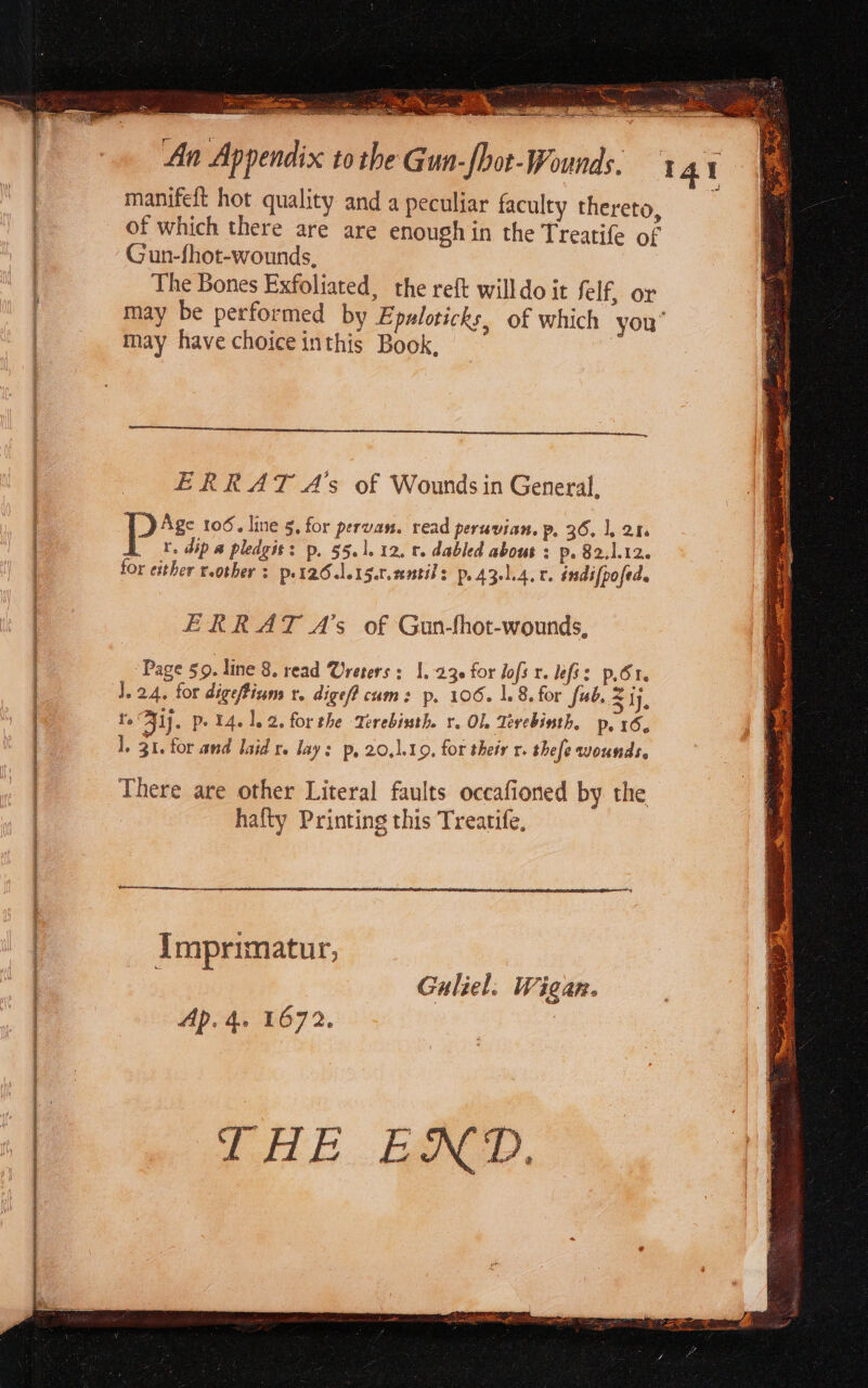 (Sogp Se e tt nr e e e a SAN _ aa ea te OR SUNN manifeft hot quality and a peculiar faculty thereto, Gun-fhot-wounds, The Bones Exfoliated, the reft willdo it felf, or may be performed by Epaloticks, of which you may have choice inthis Book, ERRAT A’s of Wounds in General, ps 106. line 5, for pervan. read peruvian. p, 36. 1. 24. r. dip a pledgit: p. 55.1. 12, r. dabled about : p. 82.1.12. for either reother s put26.le15.t.entils p. 431.4. 0. indifpofed. ERRAT A’s of Gun-fhot-wounds, Page 50. line 8. read Urerers : 1.230 for lofs r. lef: p.61. J.24. for digefium r. dige/f cum: p. 106. 1.8. for fub, S tj, ts 51). p- 14.1.2. forthe Terebinth. r. Ol Tevebinth, p.16, 1, 31, for and laid r. lay: p, 20,1109, for their r. thefe wounds, There are other Literal faults occafioned by the hafty Printing this Trearife, SDR imprimatur, Guliel. Wigan. Ap. 4. 1672. THE END.