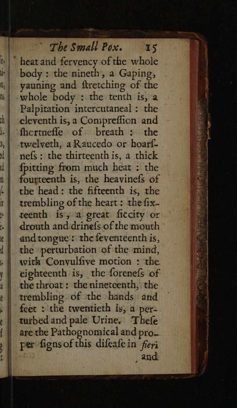 sl -* rhe Small Pox. 15 yauning and ftretching of the Palpitation intercutaneal : the eleventh is, 2 Compreffion and fhertneffe of breath : the twelveth, aRaucedo or hoarf- nefs: the thirteenth is, a thick {pitting from much heat : the fourteenth is, the heavinefs of the head: the fifteenth is, the trembling of the heart : the fix- teenth is, a great ficcity or drouth and:drinefs of the mouth andtongue': the feventeenth is, the \perturbation of the mind, with Convulfive motion : the eighteenth is, the forenefs of the throat : the nineteenth, the trembling. of the hands and turbed and pale Urine. Thefe are the Pathognomical and pro. per fignsof this difeafein freri _ and: