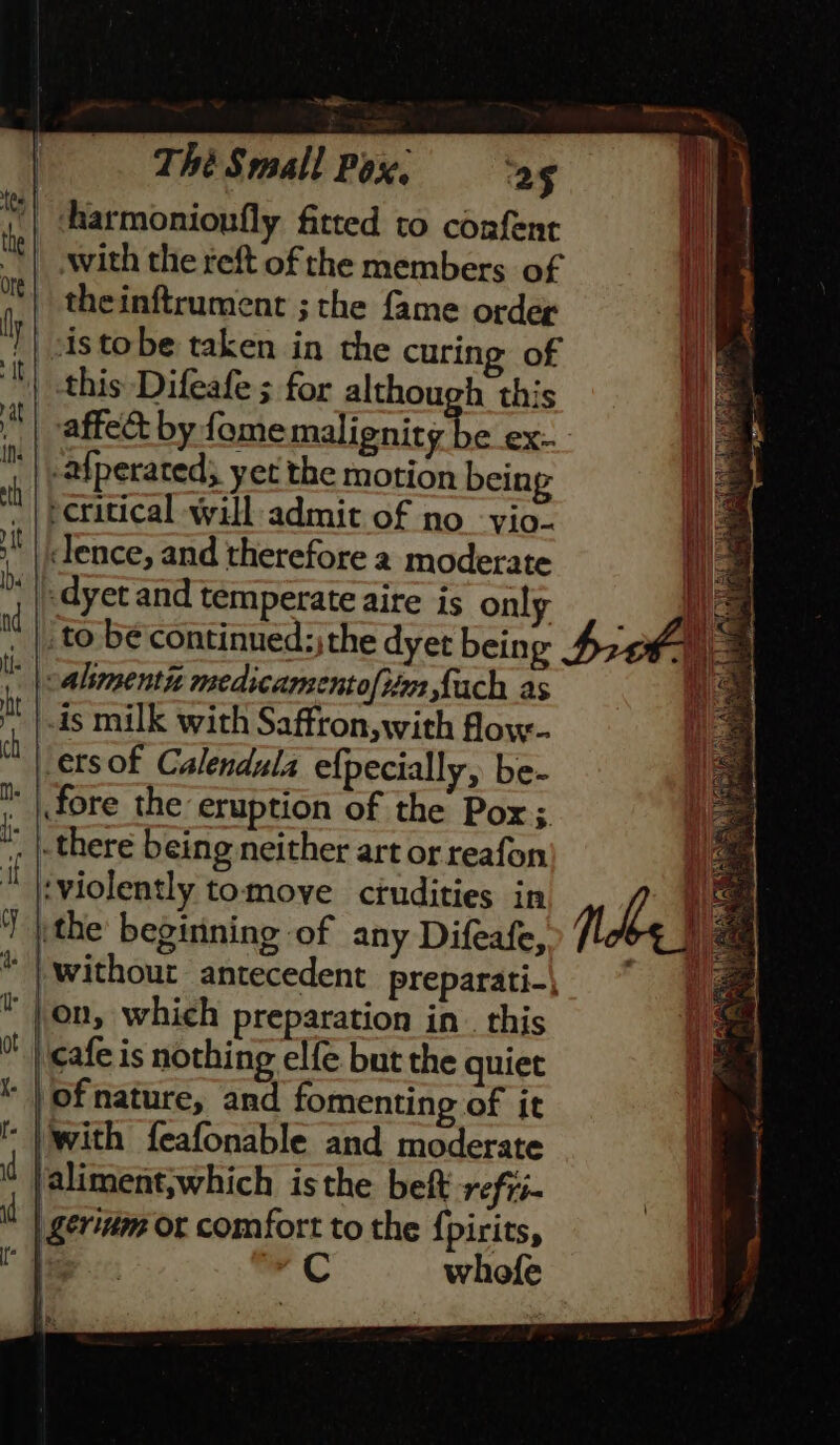 | harmonionfly fitted to confent with the reft of rhe members of theinftrument ; the fame order }| sistobe taken in the curing of this Difeafe ; for although this | vaffect by fomemalienity be ex- | -afperated; yet the motion being ecritical will admit of no vio. ii | lence, and therefore 2 moderate i «dyet and temperate aire is onl I “4 be are the dyet ieee Sich, -alimentn medicamentofiim Lach as 4s milk with Saffron, with floy- Jersof Calendula efpecially, be- ' | fore the eruption of the Pox;. , there being neither art or reafon ‘violently tomove crudities in |, the beginning of any Difeafe, “| without antecedent _preparati-\ |,on, which preparation in. this cafe is nothing elfe but the quiet of nature, and fomenting of it ‘| with feafonable and moderate faliment;which isthe beft refii- | gerinm or comfort to the {pirits, is C whofe