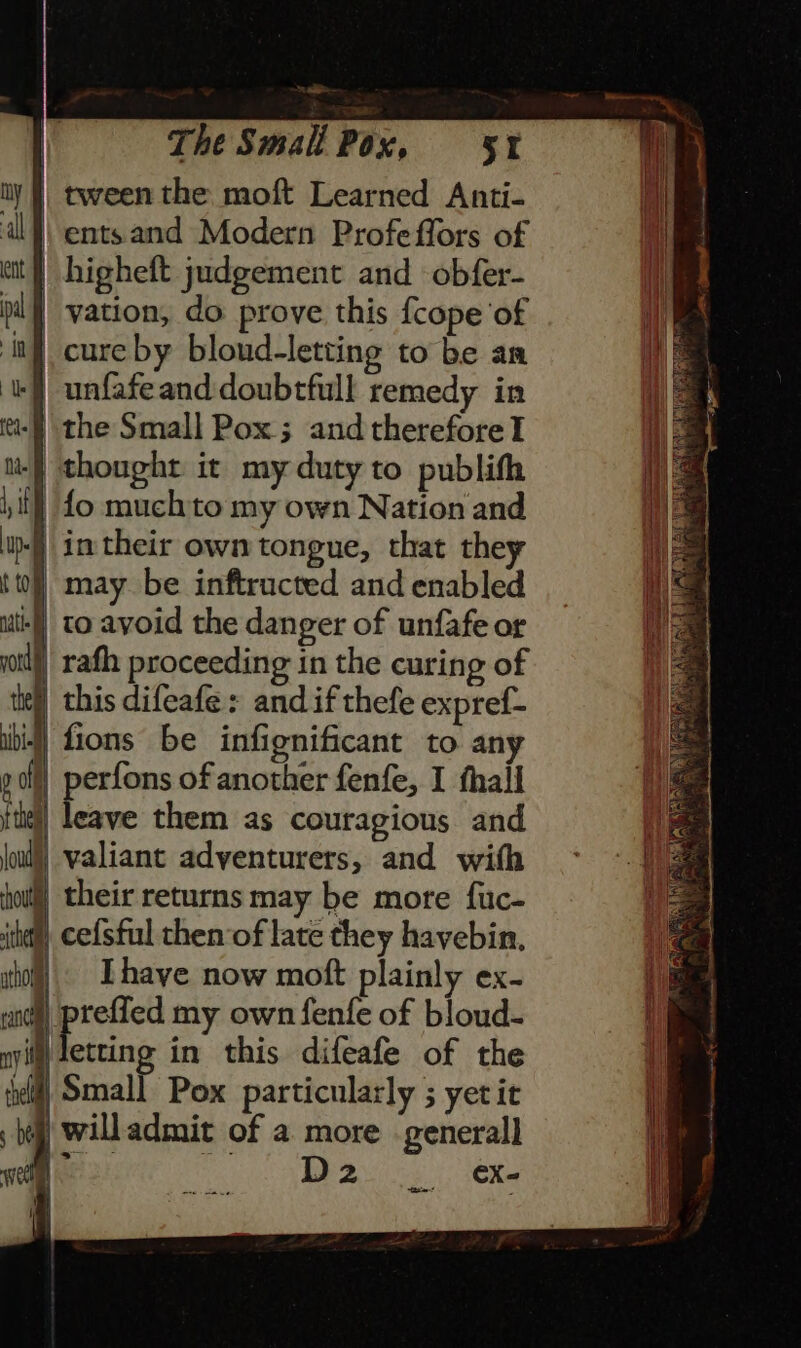 note The Small Pox, 5% | tween the moft Learned Anti- | entsand Modern Profeffors of | higheft judgement and obfer- | vation, do prove this {cope ‘of | cure by bloud-letting to be an i) unfafeand doubtfull remedy in tt: the Small Pox ; and therefore I te thought it my duty to publifh iif) fo muchto my own Nation and u-) in their own tongue, that they ttl] may be inftructed and enabled ute] to avoid the danger of unfafe or yall), rath proceeding in the curing of tee this difeafe: and if thefe expref- ii) fions be infignificant to any p of perfons of another fenfe, I thall fie] leave them as couragious and loud!) valiant adventurers, and with how) their returns may be more fuc- ith cefsful then of late they havebin. iho) Lhayve now moft plainly ex- rant ee my own fenfe of bloud- nyilt) tetting in this difeafe of the etl] Small Pox particularly ; yetit ; bell Will admit of a more general] cc) ee ‘iy D2 _ ¢&amp;x- mn |i i i |