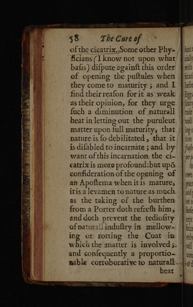 of the cicatrix.,Some other Phy- ficians (I know not upon what bafis) difpute againft this order of opening the puftules when they cometo maturity ; and L find their reafon for it as’ weak: as their opinion, for they urge fuch a diminution of naturall heat in letting out the puruleut matter upon full maturity, that nature is fo debilitated, that it is difabled to incarnate ; and by want of this incarnation the ci- €atrixis more profound:but up. confideration of the opening of an Apoftema when itis mature, itis a leyamen to nature as much. as the taking of the burthen from a Porter doth refrefh him, and doth prevent the tediofity of natural induftry in mellow- ing or rotting the Coat in which tke matter is inyolved 3. and confequently a proportio- | nable corroborative to ms vot ear |