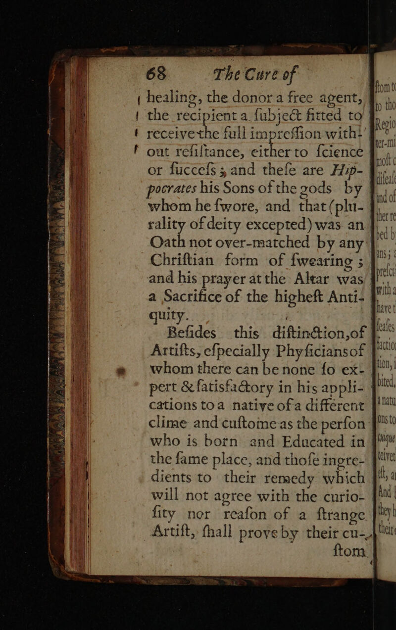 | healing, the donor a free agent, §. | the recipient a fubject fitted to t receivethe full impreffion with?’ | f out refiltance, cae {cience | or fuccefs 5 and thefe are Hip- pocrates his Sons of the gods by whom he fwore, and that(plu- | sality of deity excepted) was an J Oath not over-matched by any] Chriftian form of {wearing ; | and his prayer atthe Altar was a Sacrifice of the higheft Anti- quity. i 3 Befides this diftinction,of J” Artifts, efpecially Phyficiansof | oe whom there can be none fo ex- J pert &amp; fatisfaGory in his appli- cations toa native ofa different |!™ clime and cuftoine as the perfon who is born and Educated in | the fame place, and thofe ingre- | dients to their remedy which J! 4 will not aoree with the curio- | fity nor reafon of a ftrange J™ Artift, thall prove by their cu-, ftom.