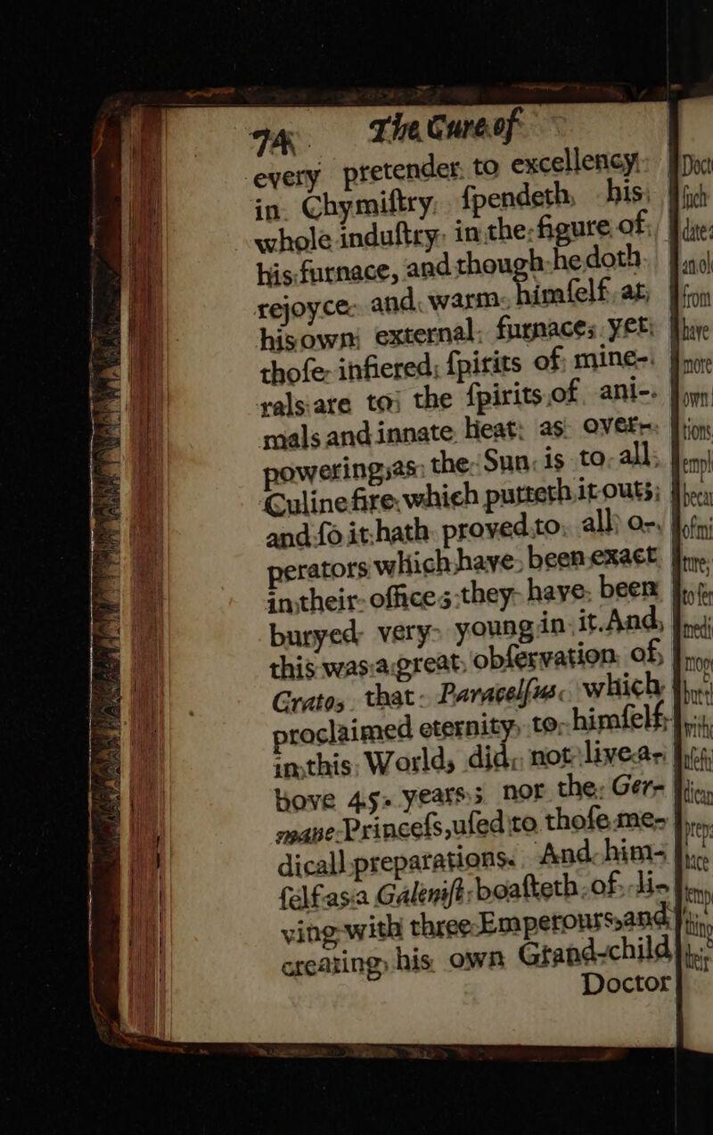 a. =&lt; Tie Cure of every pretender, to excellency, in. Chymiftry fpendeth, his, whole induftry: inthe: figure of; hisfurnace, and though:he doth rejoy.ce: and. warm. himfelf, at, hisown external: furnaces Yer: | ralsiare to the fpirits.of ant-. | poweringsas the: Sun: is to. all: Culinefire. which putteth ir outs; and-fo it-hath. proved.to all) or, perators which have been.exact | ; a their office s:they- haye: been buryed very&gt; yousg in, it.And, this wasiagreat, obfervation: of, Gratos. that- Paracelfus which, proclaimed eternity) to; himfelf; inthis, Worlds did, not livear Hove 4s years nor the: Gere mane-Princefs,uled ito thofe me- dicall preparations. And him- felfasia Galenift: beafteth. of; tie ving with three Emperours,and creating his own Gtand-child Doctor|