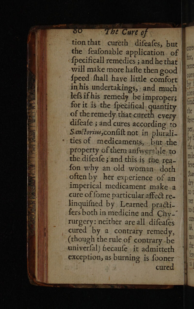 Bak univerfal) becaufe it admitteth i exception, as burning is fooner | cured mn cure } nre eal will make more hafte then good : i con I | {peed fhall have little comfort A eg i | inhis undertakings, and much ie 7 lefsifhis remedy be improper; ie | ai for it is the {pecifical., uantity Ai. | of theremedy, that-curet every i. ay difeafe ; and cures according to * | Santtorivs,confift not in plurali- i : ties of medicaments,..bat the 9 property of them anfwerable-to - } the difeafe ; and this is the rea- . uy fon why an old woman. doth | ieve i “ 1 Sea i oftenby her experience of an ie ab imperical medicament make.a i Bs | eure of fome particular affed re- | | 4 linquifned by Learned praéti- W i fers both in medicine and Chy-” a . u rurgery: neither areall difeafes iy iy, cured by 2 contrary remedy, ||” i | | (though the rule.of contrary -be H i | 1 :