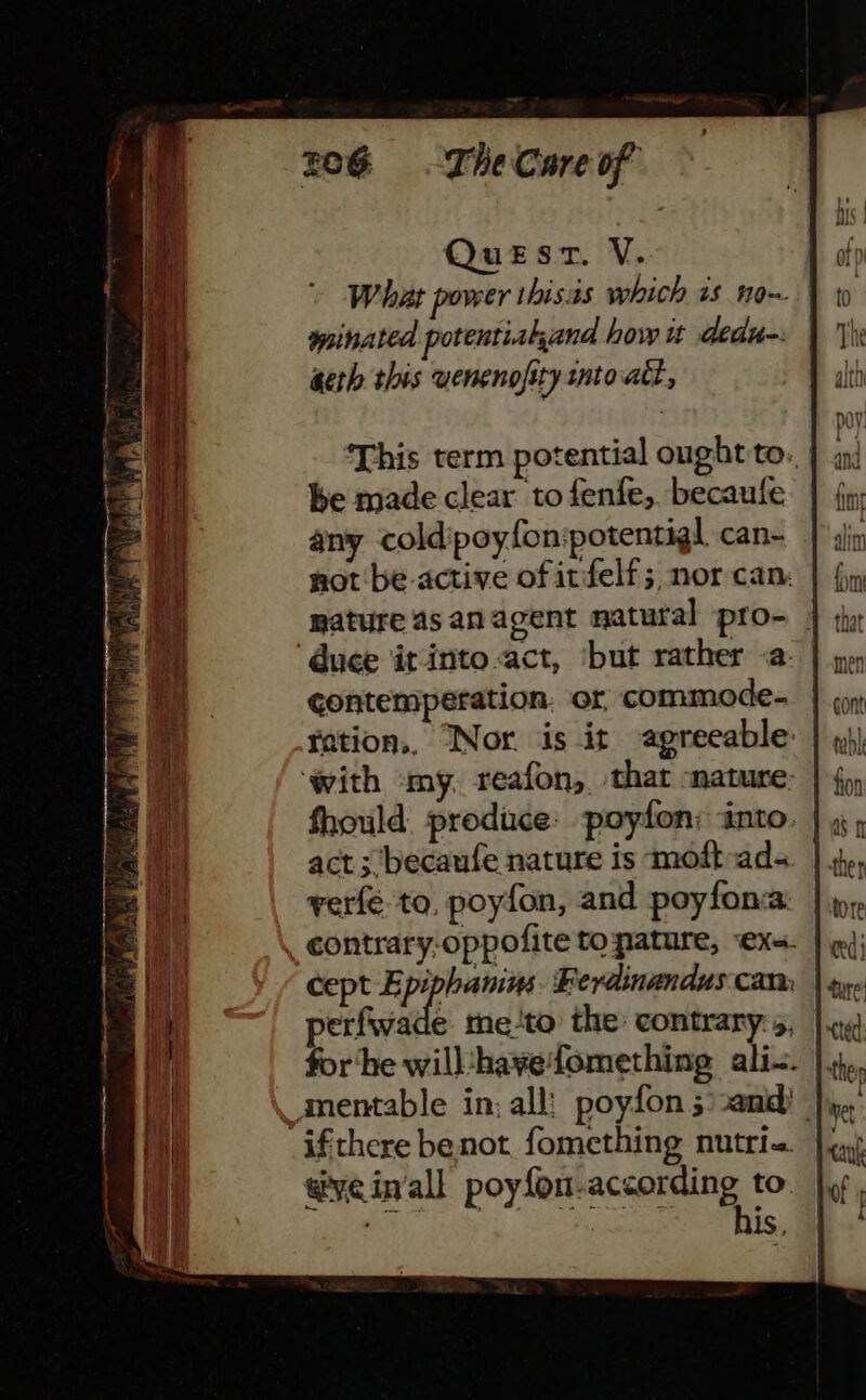 ‘This term potential ought to. be made clear to fenfe, becaule any cold poyfon:potentigl can- not be-active of itfelf; nor can: mature as an agent natural pro- ‘duce it into act, ‘but rather -a- contempeération. or commode- ration,, Nor is it agreeable: ‘with my. reafon, that ‘nature: act; ‘becaufe nature is moft ad- verfe to, poyfon, and poyfona: contrary-oppofite to pature, ‘exs. cept E ‘A iia Ferdinandus can: perfwade me-to the contrary:s, for ‘he will‘hayefomething ali-. -ifthere benot fomething nutri-. we in'all poyfon-according to. - era