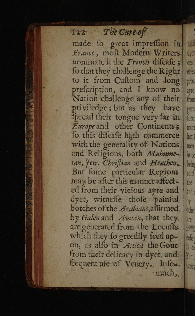 122 The Cureof made: fo great impreffion in| France, tnof Modern Writers nominate itthe French difeafe ; fothat they challenge the Righr to. it from Cuftom and long prefcription, and I know no Nation ‘challenge any of their, priviledoe; but as they have {pread their tongue very far in, Ezropeand other Continentss fo. this Gifeafe hath comimerce with the generality of Nations. and Religions, both AZabume-. tan, few, Chriftian and Heathens. But fome particular Regions may. be after this manner affect. ed from their vicious ayre and dyet, witnefle thofe painful batches of the 4rabians,afirmed: by Galenand -Avicen, that they. are generated from the Locutts which they fo greedily feed aps. on, as alfoin»_Artica the Gout from their delicacy in dyet, and: feqnent ufe of Venery.. Infos. | miuch,,