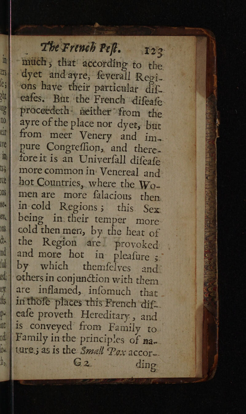 a _ TheFrench Pe. x9. much; that according to the “dyet andayre, feveral] Regi- ons haye their particular dif. | -eafes. But ‘the French difeate }] proceedeth- aeither°fiom the Ib} ayre of the place nor dyet, but at) from. meer Venery and im. Ne} pure Congteflion, and there. iN} foreit is an Univerfall difeafe ‘}] more common in: Vencreal and wt}: hot Countries, where the Wo- i} men are more falacious then. ie in-cold Regions; this Sex *\ being in: their temper more | cold then men, by the heat of | the Region are provoked ,and more hot in- pleafure ; il} by which themfelves and: tt) others in conjunction with them are inflamed,. infomuch that it thofe’ places this French ‘dif... pe | cafe proveth Hereditary , and i) | is conveyed’ from Family to od} Family inthe principles of ma. os | ture; as is the: Small Pox accor... i