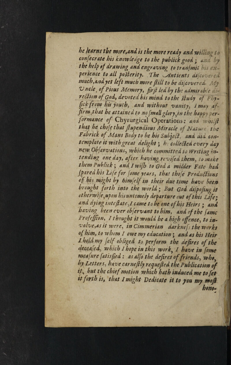 ' \ he learns the more,and is the more ready and wiling to confecrate his knowledge to the pub lick good * u,nd by the help of drawing and engraving to tranjmit 'hu ex- perienee to all poHerity. The sintients At}coveted much, ana yet left much more fill to be dij covered* tidy Vncle^ of Pious Memory, firfl led by the admirable re cl ion of God, devoted his mind to the fludy of Phy- fick from his youths and without vanity, 1 may af¬ firm yhat he attained to no fmallglory fn the happ* per¬ formance of Chyrurgicai Operations: and w oil ft that he chofethat flupendious Miracle of Nature the Fab rick of Aians Body to be his Subject, and did con¬ template it with great delight \ h co lie fled every day new Observations5 which he committed to Writing in¬ tending one day, after having revifed them^ to make them Publick; andlwifh to God a milder Fate had fpared his Life for fome years, that thofe Productions cf his might by himfelf m their due time have been brought forth into the world; But God difpofing it vt her wifcoupon hisunitmely departure out of this Life; and dying inteflat e,I came to be one of his Heirs ; and having been ever obfervant to him, and of the fame Prof effort, 11 bought it would be a high offence5 to in¬ volve,as it were, in Cimmerian darknefs the works cf him, to whom / owe my education; and as his Heir J hold my [elf obliged to perform the defires of the Jeccafed[ which I hope in this work, I have in fome me a fur e fat is fed : as alfo the defires offriends5 who^ by Letters, have earneftly requefled the Publication of if, but the chief motion which hath induced me to fet it forth is, that 1 might Dedicate it to you my mofl horn*
