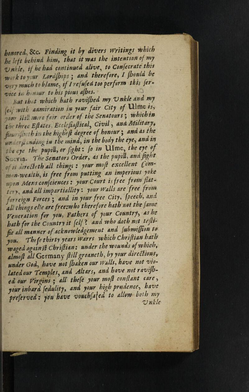 honored. &c. Finding it by divers Writings which he left behind him, that it was the intention of my Vnklt, if he had continued alive, to Confecrate this •werktoycur Lordjhtps; and therefore, I fhottld be •very much to blame, if I refufed too perform this fer- I’tce in h nour to his pious afhes. hut that which hath ravifhed my V nkle and my if,, with admiration in your fair City of lllme Util more fair order of the Scnatours; whichin t-v three Efates Ecckfiaftical, Civil, and Military, fiou ,fh bin the highff degree of honour; and as the nr ;•*■/* ending in the mind, in the body the eye, and in tie eye the pupill,or fight: fo in Ulme the eye of Sc ; via. The Senators Order, as the pupilt, and fight tin lire Beth all things: your mojl excellent fom- mm-wealtb, is free from putting an imperious yoke icon Mens confdenies: your Court is free from fiat- ten. and all impartiallity: your Walls are free from foreign Forces ; and in your free City, fpeech, and_ 'all things ehe are freetwho therefore hath net the fame Veneration for you, Fathers of your Country, as he hath for the Country it felf ? and who doth not tefi¬ fe All manner of acknowledgement and fubmiffion to you. Thtfe thirty years warts which chriffian hath waged against chriflian: under the wounds of which, almofl all Germany flillgroaneth, by your directions, under Cod, have not fhaken our walls, have not vio¬ lated our Temples, and Altars, and have not ravifb- td our Virgins ; all thefe your mofl con(lant care, your inbard fedulity, and your high prudence, have preferved: you have vouchfafed to allow bah my