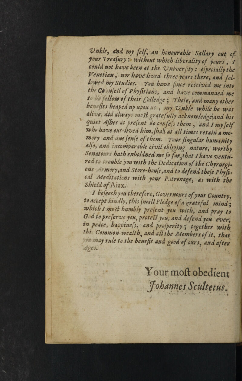 Vnkle.y ahd my [elf, an honourable Sallary out of your Ireafury: without which liberality of yours , I could not have been at the Vniverfity: effect ally the Venetian, nor have lived three years there, and fol¬ lowed my Studies. You have fmce received me into tt?f Ct in fell of phyfitians, and have commanded me f h* follow of their C'ollcdge; The/e, and many other benefits heaped up upon ns , my Vnkle while he was alive, did always moil gratefully acknowledge\and his antet Afhes at prefent ao confers them , and I myfclf who have out-lived him,{hall at all times retain a me¬ mory and due Jen fe ofthem. Your fingular humanity aljo, an-' incomparable civil obliging nature, worthy Senate■ hath enboldned me fo farjhat I have ventu¬ red to trouble you with the Dedication of the Chyr uni¬ ons Armory,and Store-houfe,and to defend tbefe Phyft- cal Meditations with your Patronage, as with the Shield of Aiax.v ' « * • / befeech you therefore, Governors of your Country, to accept kindly, this {mall Pledge of a grateful mind ; which / most humbly prefent you with, and pray to Gd to prtferve you, proto cl you, and defend you ever, in peace, happinefs, and profperity ; together with thi Common wealthy and all the Members of it, that ’** m*1 rule to the benefit and good of ours and after Ages. ■ ■ ... , ..... !• i . , nt Your molt obedie J * (
