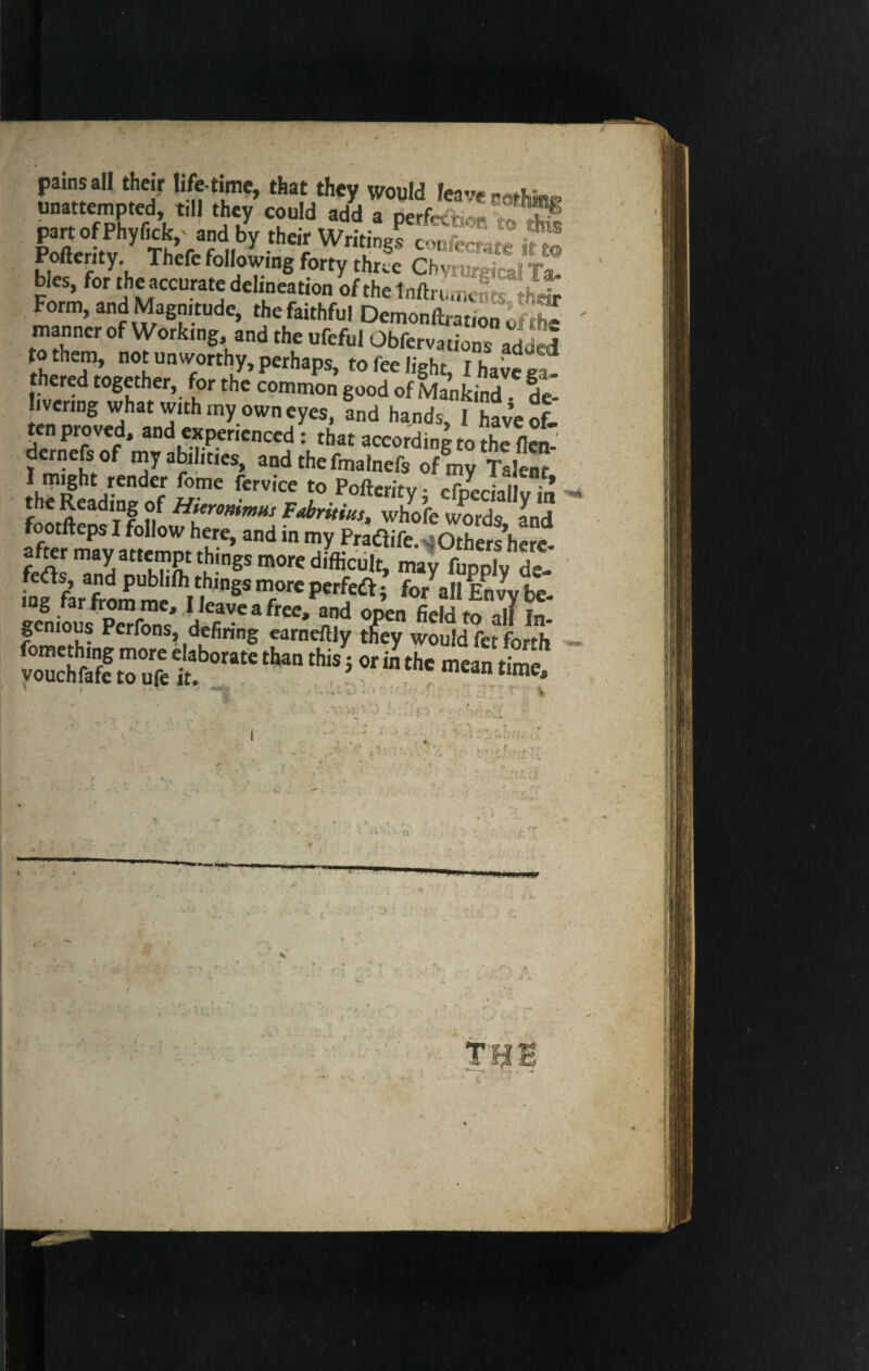 pains all their life time, that they would leave unattempted till they could add a perfect** to Ak partofPhyfick,' and by their Writing conftr^4« flj Pofterity. Thefe following forty three CN^t? bies, for the accurate delineation ofthetnftrc.ne^ S- Form, and Magnitude, the faithful Demon jJffl manner of Working and the ufeful Obferv.dSSaddtl to them, not unworthy, perhaps, to fee light, I have e ; thered together, for the common good of Mankind de livenng what with my own eyes, fnd hands, I have ofJ ten proved, and experienced: that according to the flen dernefs of my abilities, andthefmalnefs of my Talern 1 might render fome fervice to Pofterity • efnecial- the Reading of Hitronimns Fabritius, whole words and footfteps I follow here, and in my Pradlife ^Others here after may attempt things more difficult, may fupp^de- inf farfromm^tt1 ”8S T* per^ i *>*a» Envy be- Jn Z TZ: dlfiVeafree,^d °Pea fie,dto all In- ‘zSsroZT0™*• * * ; > . * ' ' r~ * i - - r 4. 1 * . i •) r ■ r-, < • -» * . .. . , i - • W ii t I J < • f \ i r ‘ ]