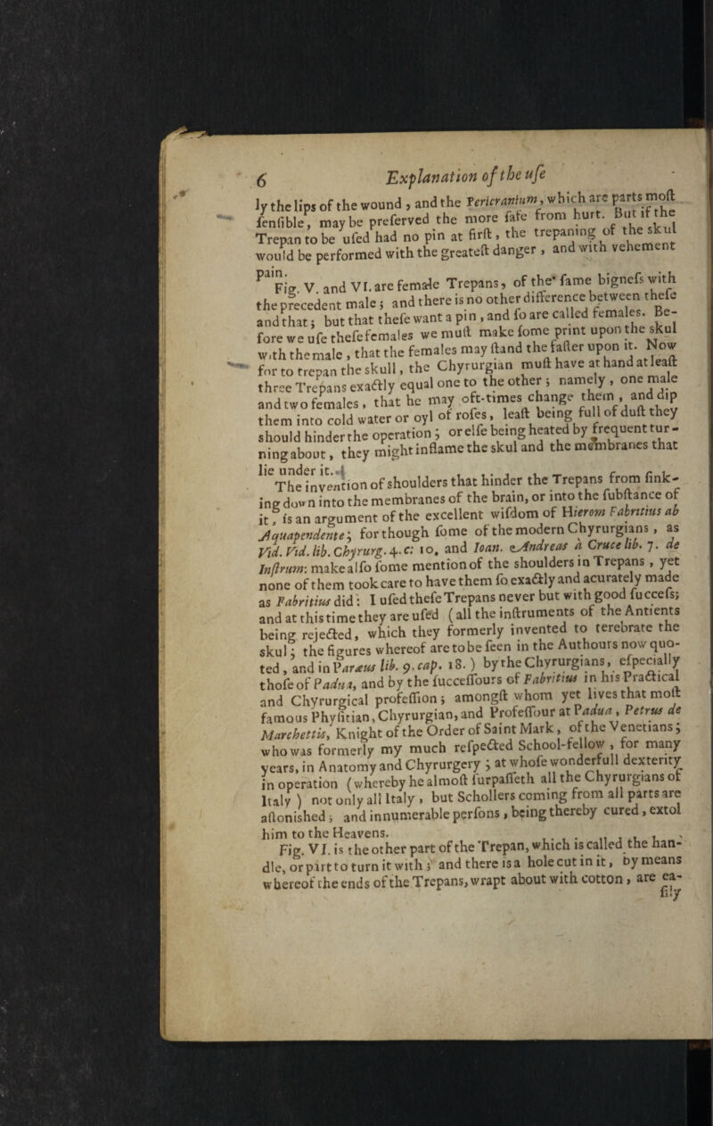 ly the lips of the wound , and the Verier anium which are feniible] maybe preferved the more fate from hurt. But .f the Trepan to be ufed had no pin at firft, the trepamng of the skul woidd be performed with the greateit danger, and with vehemtn P1Fie V and VI. are female Trepans, of the-fame bignefswith the precedent male i and there is no other difference between thefe and that; but that thefe want a pi n , and foare called fema es Be¬ fore we ufe thefefemales we mull make fome print upon the skul With themale , that the females may Hand the falter upon it. Now for to trepan the skull, the Chyrurgtan muff have at hand at lead three Trepans exaaiy equal one to the other i namely , one male and two females, that he may oft-times change them , and d,p them into cold water or oylot rotes, leaft being full of duff y should hinder the operation ; orel fe being heated by frequent tur ¬ ning about, they might inflame the skul and the meWanes that 1,CThe invention of shoulders that hinder the Trepans from fink¬ ing down into the membranes of the brain, or into the fubftance of it f is an argument of the excellent wifdom of H-erem Fabntms ab jlquapendente ; for though fome of the modern Chyrurgians, as Vid. t'id. lib. Cbirurg. 4. c: 10, and loan, zylndreas a Grace lib. 7. de Inflrum: makealfo fome mentionof the shoulders in Trepans, yet none of them took care to have them fo cxa&iy and acurately made as Pabritiuf did: I ufed thefeTrepans never but with good fuccefs; andatthistimetheyareufed (alltheinftruments of theAntients being reiefted, which they formerly invented to tereorate the skul] the figures whereof aretobefeen in the Authours now quo¬ ted , and in Par am Ub. 9-“>P- • 8-) bythe Chyrurg.ans, especially thofe of Padua, and by the fucceffours of Fabnt.m in his Pradhcal and Chyrurgical profefiion; amongft whom yet lives that molt famous Phylitian.Chyrurgian, and Profeffour at Padua>, Petrus do Manhcttur, Knight of the Order of Saint Mark, of the Venetians; whowas formerly my much refpeaed School-fellow .for many years, in Anatomy and Chyrurgery ; at whofe wonderfull dexterity in operation (whereby he almoft lurpaffeth all the Chyrurg.ans of Italy) not only all Italy, but Schollers coming from all parts are aflonished 1 and innumerableperfons,beingthereby cured,extol him to the Heavens. „ , . , > Fig. V J. is t he other part of the Trepan, which is called the han¬ dle, or part to turn it with ; and there is a hole cut in it, by means whercot the ends of the Trepans, wrapt about with cotton, are ea lily