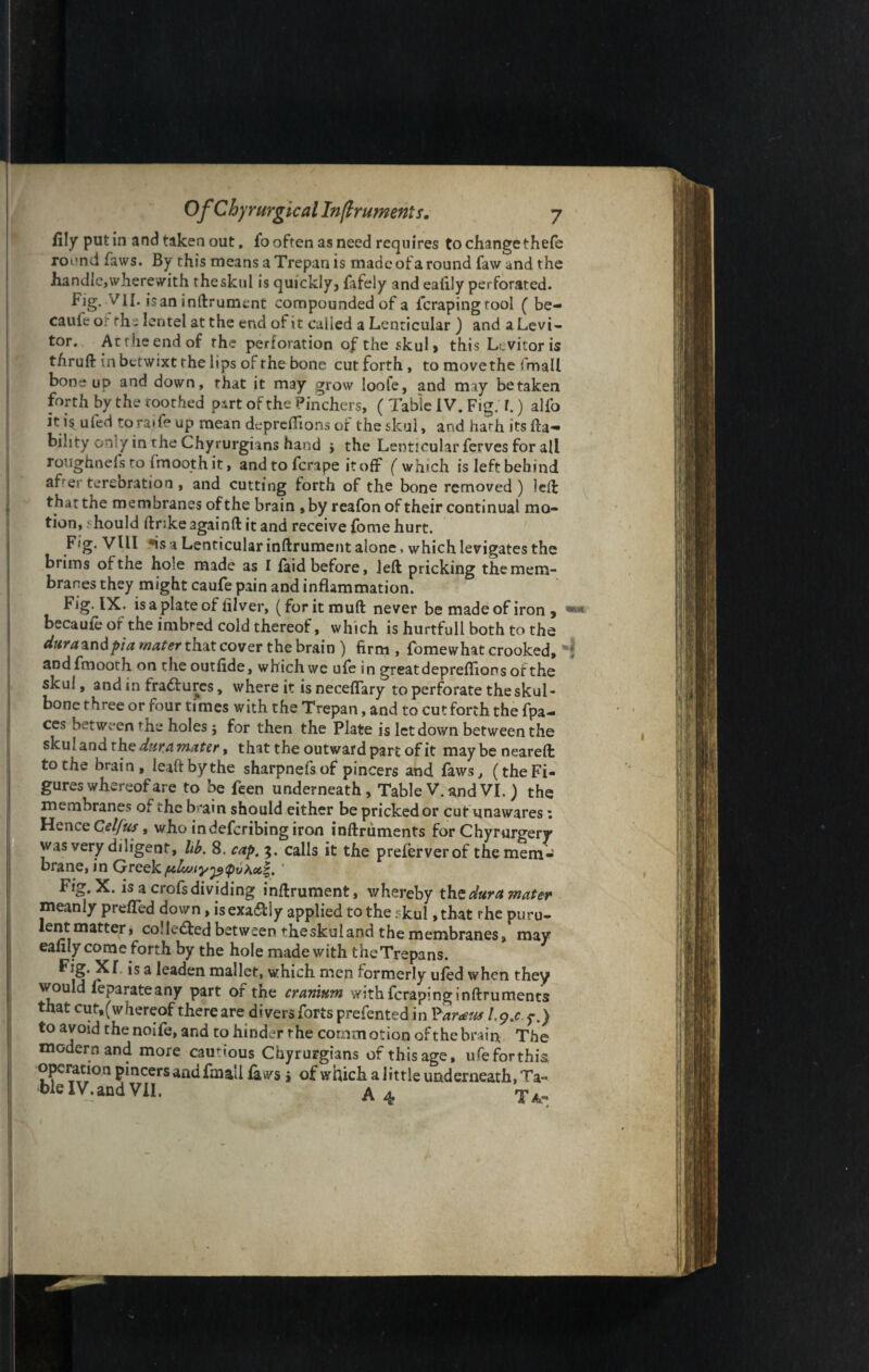 illy putin and taken out, lo often as need requires to change thefe rot’nd favvs. By this means a Trepan is made of a round faw and the handle,wherewith theskul is quickly, fafely and eaiily perforated. Fig. VII. is an inftrument compounded of a fcrapingtool ( be- cauie or ths lentel at the end of it called a Lenticular ) and a Levi- tor. Attheendof the perforation of the skul, this Levitor is thruft in betwixt the lips of the bone cut forth, to move the frnall bone up and down, that it may grow loofe, and may betaken forth by the toothed part of the Pinchers, ( Table IV. Fig. r.) alfo it is. ufed toraife* up mean deprcflions of the skul, and hath its lia¬ bility owy in the Chyrurgians hand , the Lenticular ferves for all roughnels to fmooth it, and to fcrape it off ( which is left behind after terebration , and cutting forth of the bone removed) led: that the membranes of the brain ,by reafon of their continual mo¬ tion, should ftrike againft it and receive fome hurt. F<g. Vlll *is a Lenticular inftrument alone, which levigates the brims of the hole made as I laid before, left pricking the mem¬ branes they might caufe pain and inflammation. Fig. IX. is a plate of iilver, (foritmuft never be made of iron , becaufe of the imbred cold thereof, which is hurtfull both to the durazndpia mater that cover the brain ) firm , fomewhat crooked, ; aDd fmooth on the outfide, which we ufe in greatdepreflions ofthe skul, and in fradfures, where it is neceffary to perforate the skul- bone three or four times with the Trepan, and to cut forth the fpa- ces between the holes $ for then the Plate is letdown between the skul and the dura mater, that the outward part of it may be neareft to the brain, leaftbythe sharpnefs of pincers and laws, (the Fi¬ gures whereof are to be feen underneath. Table V.andVI. ) the membranes of ihc brain should either be pricked or cut unawares; Hence Celfus, who indefcribing iron inftruments for Chyrurgery was very diligent, lib. 8. cap. 3. calls it the prelerverof the mem¬ brane, in Greek pdwiypspya#|. ' Fig. X. is a crofs dividing inftrument, whereby the dura mater meanly prefled down, isexa&iy applied to the rkul ,tbat rhe puru¬ lent matter, collected between theskuland the membranes, may eaiily come forth by the hole made with the Trepans. Fig. Xf is a leaden mallet, which men formerly ufed when they would ieparate any part ofthe cranium with feraping inftruments that cut,(whereof there are divers forts prefented in P armts Lg.c $-.) to avoid thenoife, and to hinder rhe commotion ofthe brain The modern and more cautious Chyrurgians of this age, ufe for this operation pincers and fmail laws > of which a little underneath, Ta- ■blelV.andVII. A 4 Ta-