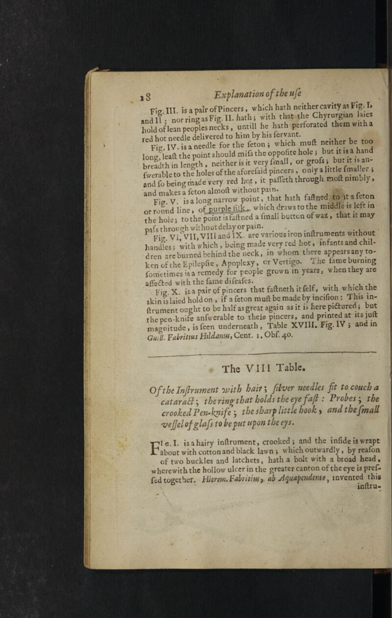 Fig HI. is a pair of Pincers, which hath neither cavity as I ig. I» sn d if’, nor ring as Fig. II. hath; with that the Chyrurg.an la.es hotd if lean peoples necks, untill he hath perforated themw.tha red hot needle delivered to him by hisfervant. . , Fit: IV. is a needle for the feton; which mull nether be too long ieaa the point should mifs the oppofite hole; but it is a hand breadth in length, neither is it veryfmall, or grofs; but it is an- Averableto the holes of the aforefaid pincers, only a little ftnaller ; and fo being made very red hot, it pafTeth through moft nimbly, and makes a feton almoll without pain. Fip. V. is a long narrow point, .that hath faftned to it a fc on or round line, of‘purple (ilk, which . driers to the m.ddle is left in the hole; to the point isfaftned a Imall button of wax, that it may pafs through without delay or pain. ... , * Ficr Vi VlI,VIlIandlX. are various iron inftruroents without handles; with which, being made very red hot, infants and chil¬ dren *are burned behind the neck, in whom there appear* any to¬ ken of i he Epilepfie , Apoplexy, or Vertigo. rine lame burning fometimes is a remedy for people grown in years, when they are afFefted with the fame difeafes. . , . , . M Fig X is a pair of pincers that faftneth ltfelf, with which the skin lslaied hold on , if a feton rauft be made by incifion : Thisin- ftrument ought to be half as great again as it is here pi&ured; but the Den-knife anfwerable to theie pincers, and printed at its juit magnitude, isfecn underneath, Table XVIII, Fig. IV 5 and in dull Fabritius HildantiS, Cent. 1. Obf. 40. The VIII Table. Of the Infer ament with hait\ fiver needles ft to couch a cataratt\ the ring that holds the eye faf : Iiohes^ the crooked Pen-knife j the sharp little hook, and, the [mall vefelofglafs to he put upon the eys. FIg.I. isahairy inftrument, crooked; and the infide is wrapt about with cotton and black lawn ; which outwardly, by reafon of two buckles and latchets, hath a bolt with a broad head, wherewith the hollow ulcer in the greater canton of the eye is pref- fed together. Hierom, Fabritius, ah slquapendentey invented this