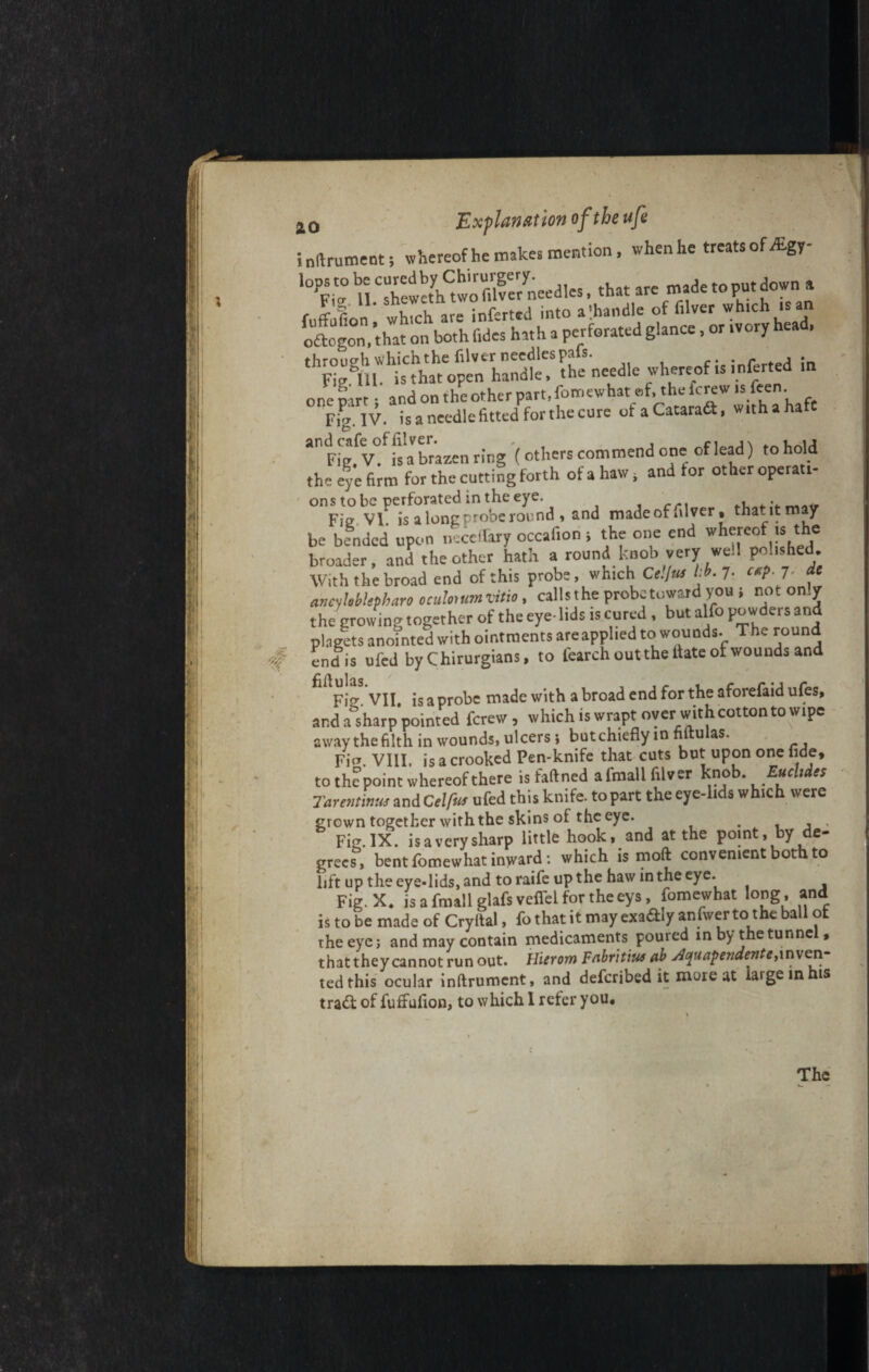 inftrument; whereof he makes mention, whenhe treats of Agy- '°Pp 1° U CredwethCtwo mfe7needles, that are made to put down a fuffulon SSted into a-handle of f.lver which .ran oftogon, that on both l.des hath a perforated glance, or ivory hea . through which the filver needles pals. . r , . Fiegm. is that open handle, the needle whereof is mferted m one part; and on the other part, fomewhat of, the ferew is fee. Fig. IV. is a needle fitted for the cure ofaCataraft, with a hate an p,‘5ev°fis a brazen ring (others commend one of lead) to hold the eye firm for the cutting forth of a haw, and tor other operati- ons to be perforated in the eye. . . Fie VI. is a long-robe round, and made of alver, that it may be bended upon necertary occafion > the one end whereof is the broader, and the other hath a round knob very well polished With the broad end of this probe, which Ce.Jus lib. 7- **P- 7* ancyleblepbaro oculonmvitio , callsthe probe toward you i nor only the growing together of the eye- lids is cured , but alfo powders and placets anointed with ointments areapplied to wounds. The round endis ufed by Chirurgians, to fearch out the date of wounds and Fig. VII. is a probe made with a broad end for the aforefaid ufes, and a sharp pointed ferew , which is wrapt over with cotton to wipe away the filth in wounds, ulcers; but chiefly in nftu as. Fig. VIII. is a crooked Pen-knife that cuts but upon one fide, to the point whereof there isfaftned afmali filver knob. Euclides Tarentinus and Celfus ufed this knife, to part the eye-lids which were grown together with the skins of the eye. . , , Fig.IX. isaverysharp little hook, and at the point, by de¬ grees, bent fomewhat inward: which is moft convenient both to lift up the eye*lids, and toraife up the haw in the eye. Fig. X. is a fmall glafs veflel for theeys, fomewhat long, and is to be made of Cryital, fo that it may exa&Iy anfwer to the ball ot the eye; and may contain medicaments poured in by the tunnel, that they cannot run out. llierom Fnbrit'm ab jiquapendente, inven¬ ted this ocular inftrument, and described it more at iaigein tradt of fuffufion, to which I refer you. The