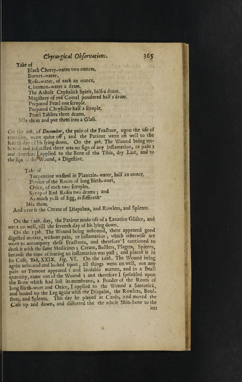 Take of Black Cherry-water two ounces. Burnet-water, ftofe-water, of each an ounce. Cinamon-water a dram. The Anhalt Cephalick Spirit, half-a dram. Magiftery of red Corral poudered half a dram. Prepared Pearl one fcruple. Prepared Chryfolite half a fcruple. Pearl Tablets three drams. Mix them and put them into a Glafs. On the 6th. of Vtcemher, the pain of the Fra&ure, upon the ufe of remedies, went quite off * and the Patient went on well to the fourth day cfhis lying down. On the $th. The Wound being un- bcur d and infpe&ed there was no fign of any inflamation, or pain % and 1 herefore I applied to the Bone of th@ Tibia, dry Tint, and to the lips 1 thefWound, a Digeftive, Take of , Turpentine wafbed in Plantain-water, half an ounce. Ponder of the Roots of long Birth-wort, Oiice, of each two fcruples. Syrup of Red Rofes two drams •, and As much yolk of Egg, as fufficeth* Mix them. And over it the Cerate of Diapalma, and Rowlers, and Splents. On the t oth. day, the Patient made ufe of a Laxative Glitter, and wei t on well, till the feventh day of his lying down. On the 1 uh. The Wound being unbound, there appeared good dbefted m atter without pain, or inflamation j which otherwife aie wont to accompany thefe Fradures, and therefore' I continued to drefs it with the fame Medicines; Cerate, Bolfters, Piagets, Splents, becaufe the time of fearing an inflamation was paft •, and placed it in its Cafe. tctb.XXIX. Tig. VI. On the 16th. The Wound being again unbound and looked upon, all things went on well, not any pain or Tumour appeared $ and laudable matter, and in a fmaD quantity, came out of the Wound 5 and therefore I fprinkled upon the Bene which had loll its membrane, a Pouder of the Roots of long Birth-wort and Orice, I applied to the Wound a Sarcotick, and bound up the Leg again with the Diapalm, the Rowlers, BouU fters, and Splents. This day he played at Cards, and moved the Cafe up and down, and diftorted the the whole Shin-hone to the . . r - w*