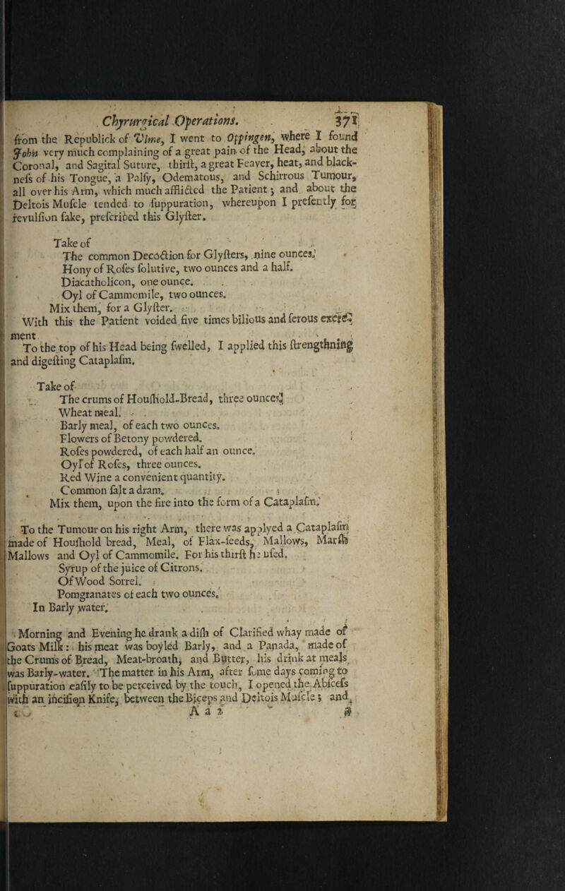 from the Republic!* of Vlme, I went to Otfingen, where I found tjfohti very much complaining of a great pain-of the Head, auout the Coronal, and Sagital Suture, thirft, a great Feaver, heat, and. black- nefs of his Tongue, a Pally, Odematous, and Schirrous Tumour, all over his Arm, which much afflicted the Patient j and about the t)eltois Mufcle tended to Suppuration, vvhereupon I prefentljr for; revulfion fake, preferred this Glyfter. Take of The common Deco&ion for Glyfters, nine ounces; Hony of Rofes folutive, two ounces and a half. Diacathclicon, one ounce. Oyl ofCammomile, two ounces. Mix them, for a Glyfter. ^ With this the Patient voided five times bilious and ferous exc?£ ment ,' . ' . . •. To the top of his Head being Swelled, I applied this ftrengthniflg and digefting Cataplafm. Take of The crums of Houftiold-Bread, three ouncesj Wheat meal. Barly meal, of each two ounces* Flowers of Betony powdered. < Rofes powdered, of each half an ounce. OyfofRofes, three ounces. Red Wine a convenient quantity. Common fait a dram. - * Mix them, upon the fire into the form of a Cataplafm; . , < - ' » * • y‘ ' . r ’ To the Tumour on his right Arm, there was applyed a Qataplafm made of Houftiold bread, Meal, oi Flax-feeds, Mallows, Marffe Mallows and Oyl of Cammomile. For his thirft h: ufed. Syrup of the juice of Citrons, Of Wood Sorrel. Pomgranates of each two ounces. In Barly water. * • - ' 4 < * Morning and Evening he drank a difli of Clarified whay made of Goats Milk: his meat was boy led Barly, and a Panada, made of the Crums of Bread, Meat-broathj arid Butter, his drink at meals was Barly-water. The matter in his Arm, after fume days coming to . fuppuration eafily to be perceived by the touch, I opened the Abfcefs with an jhcifioyi Knife, between the Biceps and Dcitois Mufcle 5 andf Ada $ m * . 1 ' V ' - '