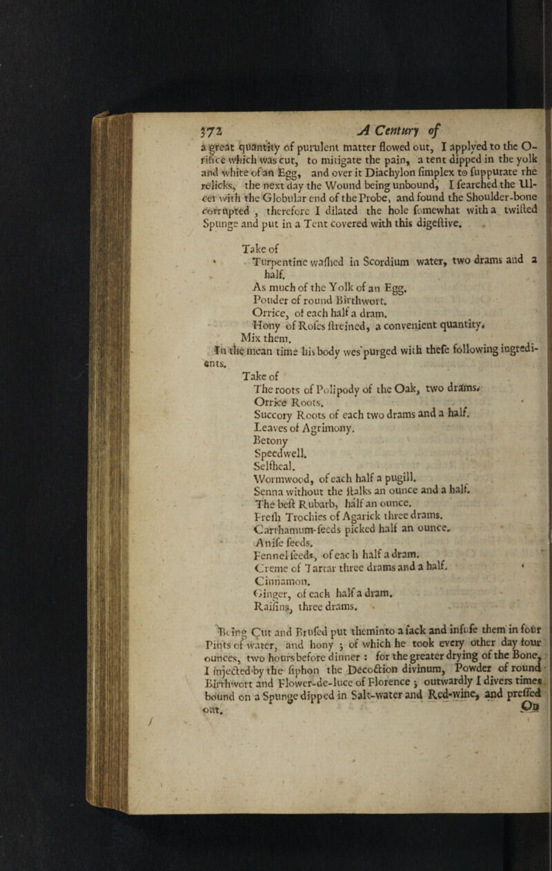 ■ a great quantity of purulent matter flowed out, I applved to the O- rihce which was cut, to mitigate the pain, a tent dipped in the yolk and white of an Egg, and over it Diachylon (implex to fuppurate rhe relicks, the next day the Wound being unbound, I fearched the Ul¬ cer with the Globular end of the Probe, and found the Shoulder-bone corrupted , therefore I dilated the hole fomewhat with a twilled Spungc and put in a Tent covered with this digeftive. Take of * Turpentine vvaflied in Scordium water, two drams and a half. As much of the Yolk of an Egg. Ponder of round Birthwort. Orrice, of each halt a dram. Hony of Rofesftremed, a convenient quantity * Mix them. In the mean time his body wes'purgcd with thefe following ingredi¬ ents. Take of The roots of Poljpody of the Oak, two drains^ Orrice Roots. Succory Roots of each two drams and a half. Leaves of Agrimony. Betony Speedwell. Selfheal. Wormwood, of each half a pugill. Senna without the italks an ounce and a halt. The beft Rubarb, half an ounce. Frelh Trochies of Agarick three drams. Carthamum-leeds picked half an ounce, Anife feeds. Pennel feeds, of eac h half a dram. Creme of 7 artar three drams and a half. * Cinnamon. Ginger, of each halt a dram. Railins, three drams, Being Cut and Brufed put theminto alack and infufe them in four Pints of water, and hony j of which he took every other day tour ounces, two hours before dinner : for the greater drying of the Bone, I injeded-by the fiphon the Deco&ion divinum. Powder of round Birth wort and Flower-de-luce of Florence * outwardly I divers times bound on a Sptinge dipped in Salt-water and Red-wine, and preffed Pa
