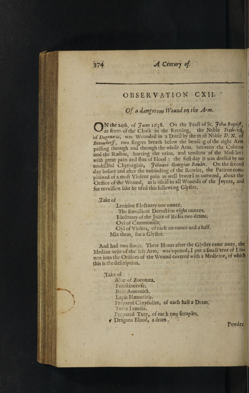 ”J OBSERVATION CXI I. * • ' , %j . - 4 J , » ' J f * • , 7 -l ‘ p ' 0/ *2 dangerous Wound on the Arm. }N the 24th. of June 1638. On the FeaftofSt. John Bxpti/l, at feveh of the Clock in the Evening, the Noble Trcde,ic^ of Degen*vj, was Wounded in a Duell by the maft Noble D. N. of Betenderjf, two fingers breath below the bending of the right Ami paffing through and through the whole Arm, between the Cubitus and the Radius, hurting the veins, and tendons of the Mufcles: with oreat pain and flux of Blood : the firft day it was dreffed by no unskillful Chyrurgion, Jobanes Georgius Battler. On the fecond day before and after the unbinding of the Rowler, the Patient com¬ plained of a.moft Violent pain as well inwar 1 as outward, about the Orifice of the Wound, as is ufual in all Wounds of the Joynts, and for revuifion fake he ufed this following Glyfter. - ; >. \ ■ x>' . f ijpi LTake of Lenitive Eleduary one ounce. The Emollient Decodion eight ounces. Eleduary of the Juice of Rcfes two drams. Oyl of Cammomile. Oyl of Violets, of each an ounce and a half. Mix them, for a Glyfter. - , • .<> ,./ \U 5 i • i And had two {fools. Three Hours after the Glyfter came away, the Median vein of the left Arm, was'opened, I put a fmall 'tent of Lin- nen into the Orifices of the Wound covered with a Medicine, of which thisisthedefcription.  »• * ■’*' ^ J LTake of Aloe of Zocotora. Frankincenfe. ■ Bole Armenick. Lapis Haematitis. Prepared Chryfolite, of each half a Dram,’ Terra Lemnia. Prepared Tuty, of each ^wo fcruples. Dragons Blood, a dram. * . 0 Powder . \