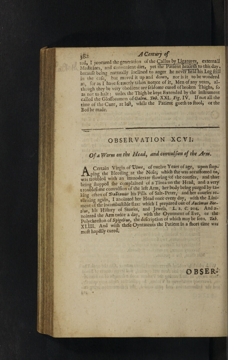 302 ' A Century of ted, I procured the generation of the Callus by Ligatures, external! Medicines, and convenient diet, yet the Patient healeth to this day, becaufe being naturally inclined to anger he never held his Leg ft ill in the cafe, but moved it up and down, nor is it tobewondred a- for as x’have formerly taken notice of it. Men of any years, al¬ though they be very obedient are feldome cured of broken Thighs, fo as no? to halt: unles the Thigh be kept Extended by the inftrument called the Giotto coraon of Galen.. Tab. XXL Tig. IV. If not all the time of the Cure, at left, while the Patient goeth to ftool, or the Bed be made; OBSERVATION XCVL * >; / , •' . : : ! , : of a Worm on the Head, and conmlfion of the Arm. A Certain Virgin of Vine, of twelve Years of age, upon flop* ping the Bleeding at the Nofe, which fhe was accuftomed to, was troubled with an immoderate flowing 'of the courfes, and that being flopped fhe complained of a Tinea on the Head, and a very t roublefome convulfion of the left Arm, her body being purged by ta¬ king often of Tralltanus his Pills of Salt-Peter, and her courfes re¬ turning again, I anointed her Head once every day, with the Lini¬ ment of the incombuftible flax: which I prepared out of Jnclmus Boe- iiui his Hiftory of Ston es, and Jewels. X. 2. C. 204. And a- nointed the Arm twice a day, with the Oyntment of Eve, or the Polvchrefton of Spigelita, the defeription of which may be feen. Tab. XLIIL And with thefe Oyntments the Patient in a fhort time was moft hapdily cured. xt • * t no . •# •*lf fV OBSER