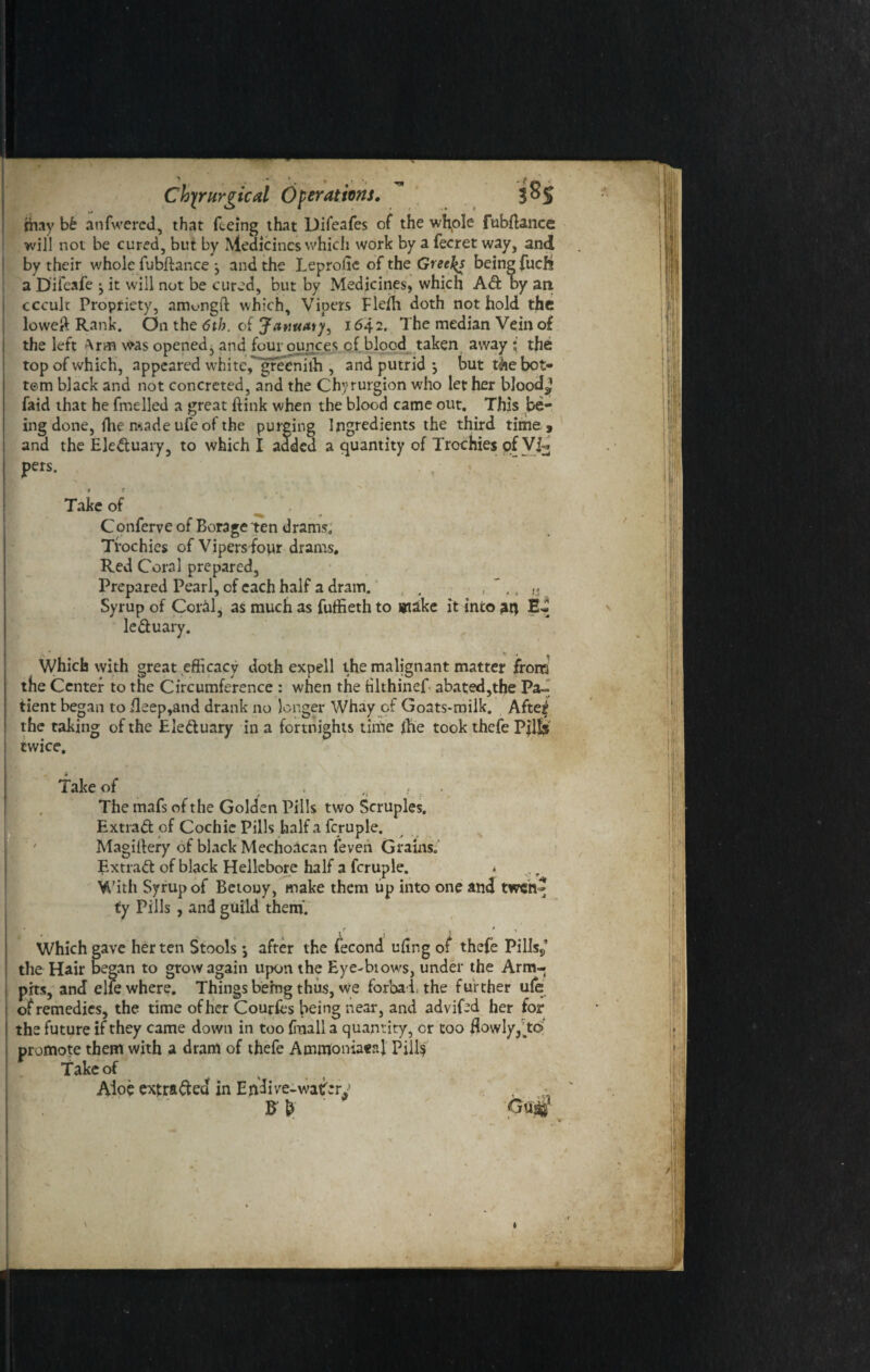 > 1. * f • « ' Chyrurgical Operations. 3°S rhay bb anfwercd, that feeing that Difeafes of the whple fubftance will not be cured, but by Medicines which work by a fecret way, and by their whole fubftance j and the Leprolie of the Greeks being fucht a Difeafe ^ it will not be cured, but by Medicines, which Ad oy an cccult Propriety, amc-ngft which. Vipers Fle/h doth not hold the loweft Rank. On the 6th. of Januaty, 1642. The median Vein of the left Aran was opened, and four ounces of blood taken away the top of which, appeared white, greenilh , and putrid 5 but t&e bot¬ tom black and not concreted, and the Chyrurgion who let her bloody fatd that he fuelled a great ftink when the blood came out. This be¬ ing done, (he made ufe of the purging Ingredients the third time , and the Eleduary, to which I added a quantity of Trochies of Vi¬ pers. Take of Conferve of Borage ten drams. Trochies of Vipers four drams. Red Coral prepared, Prepared Pearl, of each half a dram. , , , ,, ,s Syrup of CorM, as much as fuffieth to #iake it into ati leduary. • v , . Which with great efficacy doth expell the malignant matter from the Center to the Circumference : when the Hlthinef abated,the Pa¬ tient began to ileep,and drank no longer Whay of Goats-milk. Aftejj the taking of the Electuary in a fortnights time iTie took thefe Pills twice. Take of , , . . The mafs of the Golden Pills two Scruples. Extrad of Cochie Pills half a fcruple. Magiilery of black Mechoacan feveii Grains. Extrad of black Hellebore half a fcruple. * With Syrup of Betouy, make them up into one and twen^ ty Pills , and guild them. V ■ t “ ' Which gave her ten Stools •, after the fecond ufing of thefe Pills,’ the Hair began to grow again upon the Eye-biows, under the Arm- pits, and elfe where. Things being thus, we forbaithe further ufe of remedies, the time of her Coudes being near, and advifed her for the future if they came down in too (mail a quantity, or too flowly,To’ promote them with a dram of thefe Ammoniaeal Pill$ Take of Aloe extraded in Endive-watery - ■; Gm I
