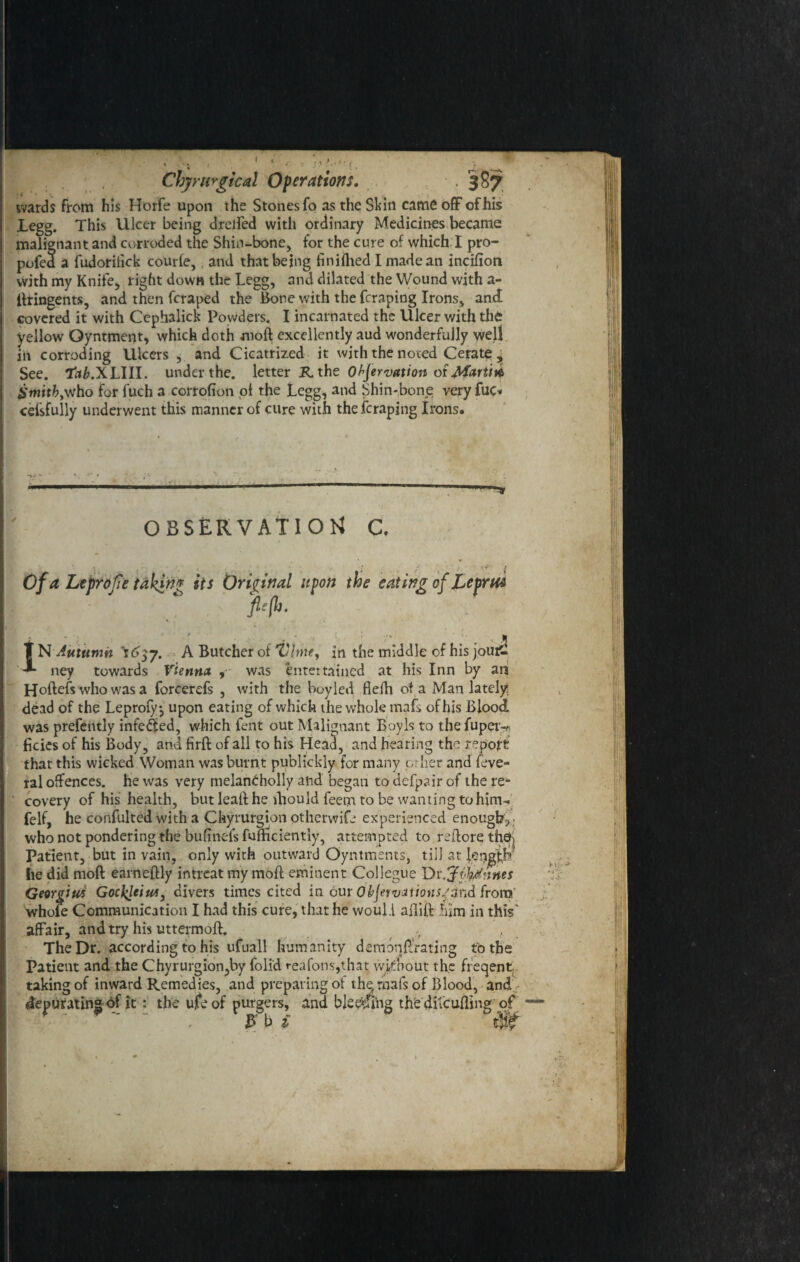 wards from his Horfe upon the Stones fo as the Skin came off of his .Legg. This Ulcer being drelfed with ordinary Medicines became Chjrurgical Operations. . 387 malignant and corroded the Shin-bone, for the cure of which I pro- pofed a fudorilick courfe,, and that being finiflied I made an incifion with my Knife, right down the Legg, and dilated the Wound with a- ifringents, and then fcraped the Bone with the fcraping Irons, anff covered it with Ccphalick Powders. I incarnated the Ulcer with thfc yellow Oyntment, which doth moft excellently aud wonderfully well in corroding Ulcers , and Cicatrized it with the noted Cerate , See. 'tab.X LIII. under the. letter R, the Observation of Marti# SmitbyVfho for fuch a corrofion oi the Legg, and Shin-bone very fuc* ceisfully underwent this manner of cure with the fcraping Irons. OBSERVATION C. p(h. was prefently infe&ed, which lent out Malignant Boy Is to the fupei>. hcies of his Body, and firft of all to his Heatl, and hearing the report -/ ? -- ; -J .* O . that this wicked Woman was burnt publickly for many crlier and feve- ral offences, he was very melan^holly and began to defpair of the re¬ covery of his health, but leaft he fhould feetn to be wanting to him- felf, he confulted with a Chyrurgion otherwife experienced enough,, who not pondering the bufineis fufhciently, attempted to reftore thefj Patient, but in vain, only with outward Oyntments, till at len|£h he did mod earneftly intreat my mod eminent Collegue Dv.^0/nnes Georgius Gocl^eius, divers times cited in our ObJewationsjZnd from whofe Communication I had this cure, that he would adift him in this' affair, and try his uttermofh The Dr. according to his ufuall humanity demonffrating to the Patient and the Chyrurgion,by foli'd reafons,that without the frecjent fakin<rnf inward P emedie<; and nrenarinv of the mad nf Blond, and