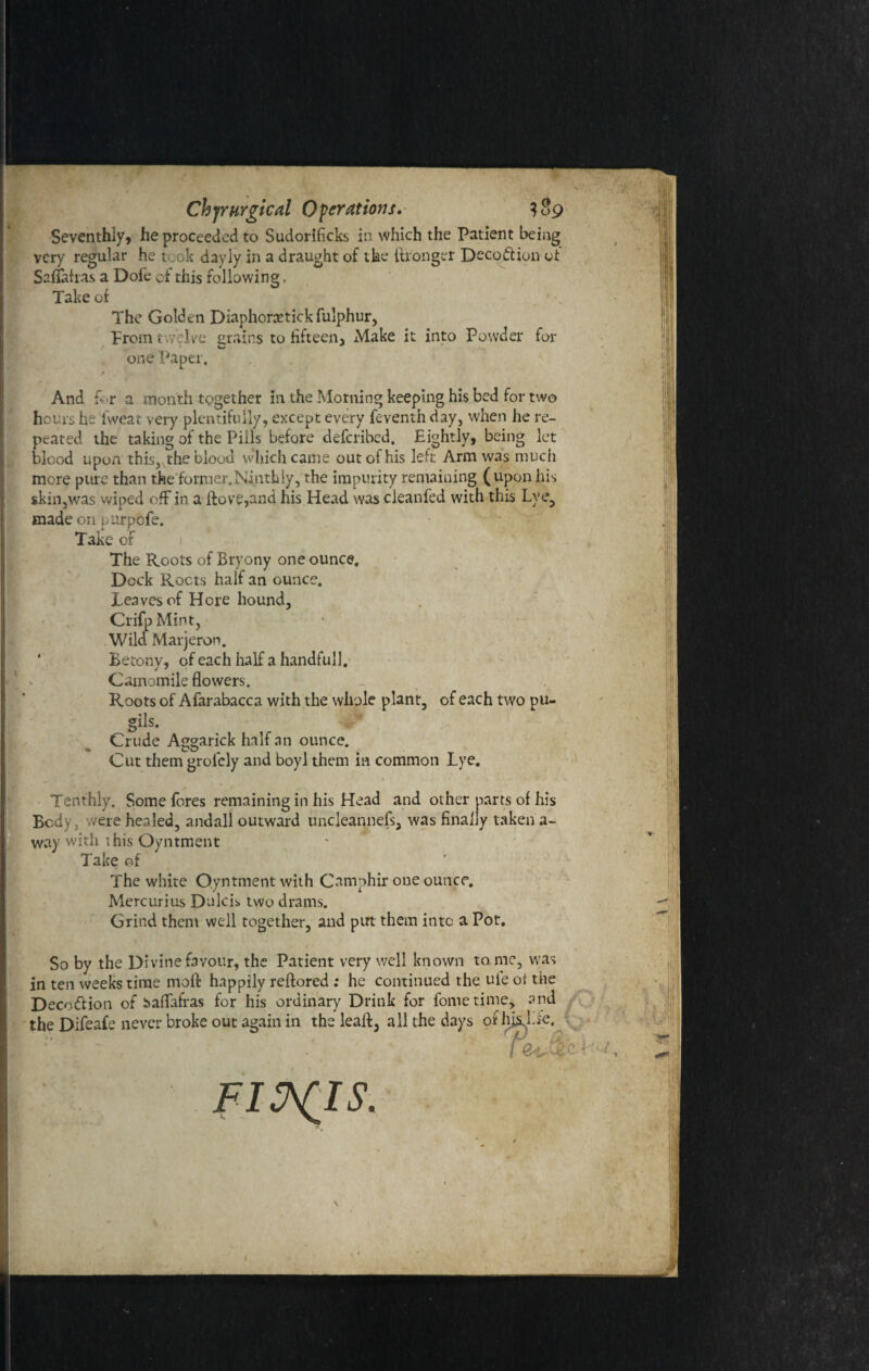 Seventhly, he proceeded to Sudorificks in which the Patient being very regular he took dayly in a draught of the Wronger Decoftion of Safiahas a Dofe of this following. Take of The Golden Diaphorctick fulphur, From twelve grains to fifteen. Make it into Powder for / one Paper. r And for a month together in the Morning keeping his bed for two hours he iweat very plentifully, except every feventh day, when he re¬ peated the taking of the Pills before deferibed. Eightly, being let blood upon this, the blood vvhich came out of his left Arm was much more pure than the former.Ninthly, the impurity remaining (upon his skin,was wiped off in a ftove,and his Head was cleanfed with this Lye, made on purpofe. Take of The Roots of Bryony one ounce. Dock Roots half an ounce. Leaves of Hore hound, CrifpMint, Wild Marjeron. ' Betony, of each half a handfull. v Camomile flowers. Roots of Afarabacca with the whole plant, of each two pu- crtlc Crude Aggarick half an ounce. a» CO Cut them grolcly and boyl them in common Lye. Tenthly. Some fores remaining in his Head and other parts of his Body, were healed, andall outward uncleannefs, was finally taken a- way with this Oyntment Take of The white Oyntment with Camphir one ounce, Mercurius Dulcis. two drams. Grind them well together, and put them into a Pot. So by the Divine favour, the Patient very well known to me, was in ten weeks time moil happily reftored ; he continued the ule of the Deco&ion of baflafras for his ordinary Drink for fome time, and the Difeafe never broke out again in the lealb, all the days or hjsJ.fe. t