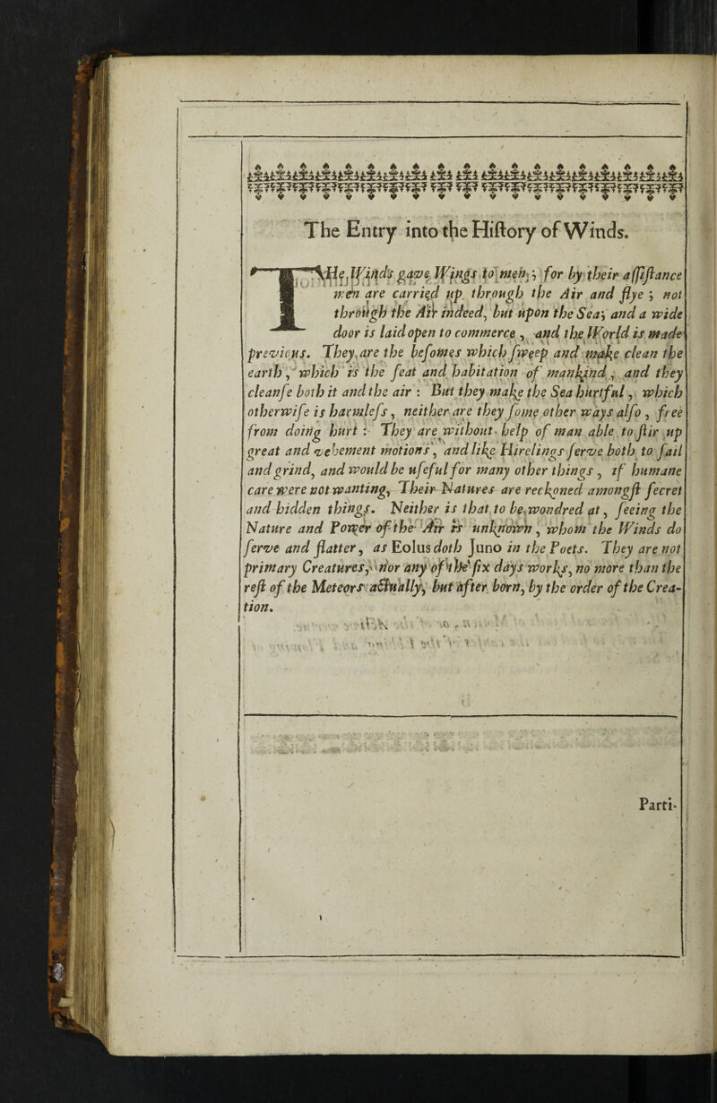 9 .. ■ _ - '  - - --.--.J-w.  ■■ ■ .-r. I- ■ -r Ti-'-riv, , , , ■ • - ^ f i 1 * ✓ , 1 \ \ t \ 1 ® \ / ' • iSl til til tiltiltlltlltlitiitlitiuli The Entry into theHiftory of Winds. afpfiance 9 are carried up. through the Air and flye ; not 1 9 through the 'Ai)r mdeed^ but upon the Sea and a wide ' door is laid open to commerce , and the World is made previous. They^are the befotnes which Jweep andp^e clean the earth which ts the feat and habitation of manh^nd; and they cleanfe both it and the air : Buijhey mal^ the Sp hkxtfnl, which otherwife is harmkfs, neitherpe they fame other ways alfo , free from doing hurt They are without help of man able to fir .up great and tvebement motion f andlih^ Hirelings feryje both^ to fail andgrind^ and would be ufefulfor many other things , if humane care were not wantingy Their Hatures are reckoned amongji fecret and bidden things. Neither is thdtjo be^wondred at y feeino the Nature and Fonder of the ^Air rS‘ unknown y whom the Winds do fernje and flattery as Eolus doth Juno in the Poets. They are not primary Creaturesf^nor any of the'fix days worlds y no more than the refl of the Meteor S'-aSbt'allyy but after, horny by the order of the Crea¬ tion, ' { -li' '  - k \ . V . ' f ■ ■ - / < ‘ *. • * * f ./ 1 Parti* ' ■ t . ^ \ 1 ' , ,' : ^ ’ ✓ ' / ' s , « 1 1 ' ! . i ' ' t