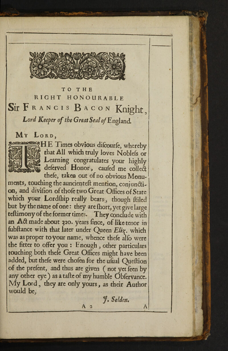 TO THE RIGHT HONOURABLE Sir F R A N c I s Bacon Knight, Lord Keeper of the Great Seal of'En^and. % My Lord, H E Times obvious difcourfe, whereby that All which truly loves Noblcfs or Learning congratulates your highly deftrved Honor, caufed me colled thefe, taken out of no obvious Monu¬ ments, touching the auncienteft mention, con;undi- on, and divifion of thole two Great Offices of State which your Lordlbip really bears , though ftilcd but by the name of one: they are fliort, yet give large teftimony of the former times. They conclude with an Ad made about 520. years fince, of like tenor in fiibftancc with that later under Queen Elisr. which was as proper to your name, whence thefe allb were the fitter to offer you : Enough, other particulars touching both thefe Great Offices might have been added, but thefe were chofen for the ulual Queftion of the prefent, and thus are given ( not yet feen by any other eye) asatafteof my humble Obfervaricc. My Lord, they are only yours, as their Author would be, y. Selden. A 2 A ii ■I Its 'll *'