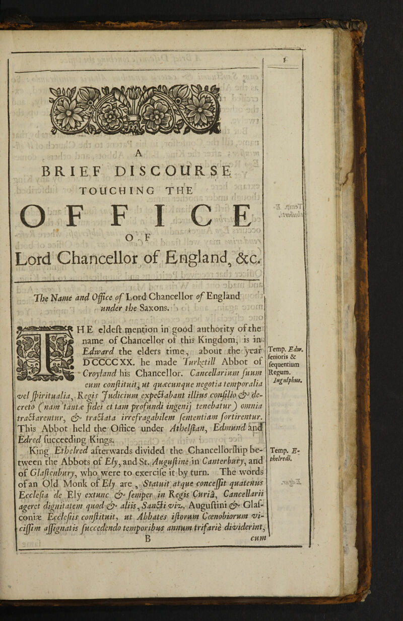 < • A - BRIEF DISCOURSE TOUCHING THE OF F ICE O ^ f !■ V !*• • C , .'/ys Lord Chancellor of England, 6cc. ri f i ^ » ‘ ». 7heName and Office 0/Lotd Chancellor England . ' ' ■ f under the SdiXons. \ ^ _• ;o HE cldeft tnention in good authority of the name of Chancellor of this Kingdoni, is in> Edward the elders time, about the^yeaf DCCCCXX, he made TurJ^till Abbot of ^ Croyland his Chancellor. Cancellarinm fuum euni conjiituit^ ut qu^cunque negotia temper alia fvel jpiritualia^.Kegis Judicium expeSabant illim confiljo de- Crete (nam^tdnt^ fldei et tarn prefundi ingenij tenebatur) omnia tra^arentur^ traEiata irrefragabilem fententiam fortirentur. This Abbot held the Office under Atheljian^ Edmund fucceeding Kings. : * oj King Ethelred afterwards divided the ChanceUbrfhip be¬ tween the Abbots of E/y, and in Canterbury of Glajienbury^ who, were to exercife it by turn. The words of an Old MonkojfE/y are, Statuitdtque concejffit quatenus Ecclefia de Ely extunc fentperjn Regis Curi^^ CanceUarii agerct dignitatem quod aliis^ SanBi Augudini Glaf- conise Ecclcjiis conjiituit^ ut Abbates ijiorum Coendbtorum ‘Z^i- ciffiim ajpgnatis juccedendo temporibus annum trifarie dwiderint^ ' B cum .Temp. Bdt», ifenioris & ifequenciura Regum. I Jngtilfhus, Temp. Ez thelredi. t