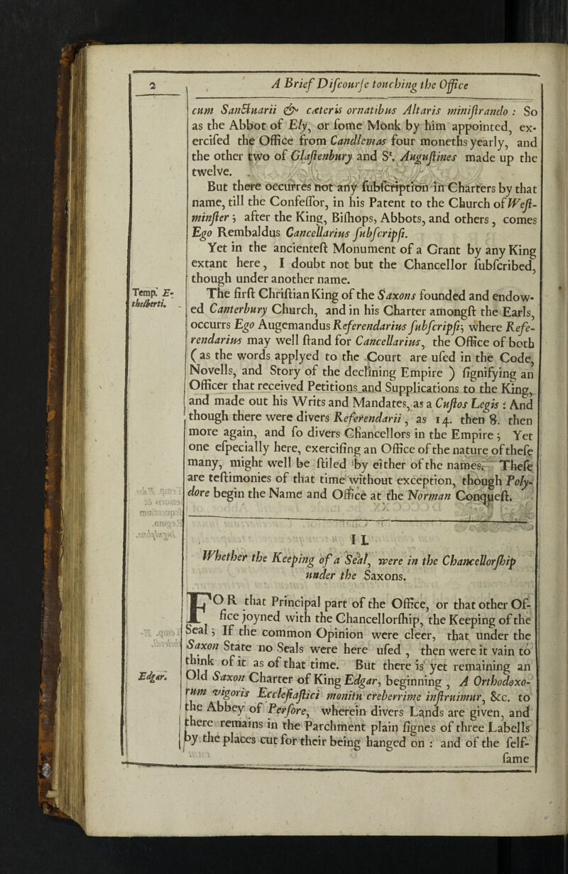 Temp: E- theihrtL 'ip ,0!' V, .q^ , Ed^iirl A Brief Difcourje touching the Office cum SanSluarii ^ cater is or?? at thus Altar is minijiranclo : So as the Abbot of Ely^ or fomc' Monk by him appointed^ ex- ercifed the Office from Candlemas four moneths yearly, and the other two of Glaflenbury and S'. Augufines made up the twelve. . ' yv’- But there odcifrres hot anf fubfcfiptioh in Charters by that name, till the Confeffor, in his Patent to the Church oiWefl- minfter j after the King, Bifhops, Abbots, and others, comes Ego Rembaldus CanceUarius fubfcripfz. Yet in the ancienteft Monument of a Grant by any King extant here, I doubt not but the Chancellor fubfcribed, though under another name. The firft Chriftian King of the Saxons founded and endow¬ ed Canterbury Church, and in his Charter amongft the Earls, occurrs Ego Ku^cvaTiniusKeferendarius fubfcripfz where Kefe- rendarim may well fiand for CanceUarius^ the Office of both ( as the words applyed to the Court are ufed in the Code, Novells, and Story of the decKning Empire ) fignifying an Officer that received Petitions^and Supplications to the King, and made out his Writs and Mandates,.as a Cufos Eegis : And though there were divers , as 14. then 8. then more again, and fo divers Chancellors in the Empire ; Yet one efpecially here, exercifingan Office ofthe nature of thefe many, might well be ftiled ^by either ofthe namesr Thefe are teftimonics of that time'without exception, though Poly- dore begin the Name and Office at ih^ 'Norman Con^eft. I L Whether the Keeping of a Se^at^ were in the ChanceUorJhip under the Saxons. ' O R that Principal part of the Office, or that other Of- fice joyned with the Chancellorfhip, the Keeping of the Seal j If the common Opinion were deer, that under the Saxon State no Seals were here ufed , then were it vain to ^hat time. But there is* yet remaining an Old Saxon Charter of King Edgar^ beginning , A Orthodexo- turn ^igoris Ecclefafici moniUi creherrime infruimur^ &c. to the Abbey of Perfore^ wherein divers L^nds are given, andl ^ ere remains in the Parchment plain fignes of three Labells py.the places cut for their being hanged on : and of the felf- fame