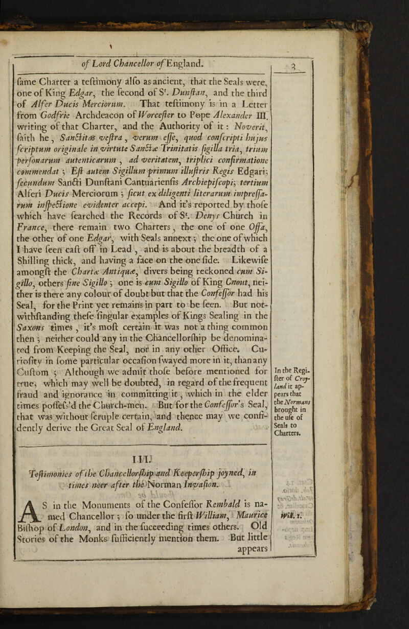 fame Charter a teftimony ^!fo as ancient, that the Seals were, one of King Edgar^ the fecond ofS^ Diinjian^ and the third of Alfer Duels Merciornm. That teftimony is in a Letter from Godfrie Archdeacon oi Worcejier to Pope Alexander HI. writing of that Charter, and the Authority of it: Noverit^ faith he, SanSiita^ <vcftra ^ ^ernm effe^ quod conferipti Imjm feriptum originale in ^irtuU SanEi(£ Trinitatis ftgilla tria^ trium perfonarmi autenticarum , ad *veritatem^ triplici confrmatione C9mmendat ; Eji autem Sigillum primttm iUnflris Regis Edgari; fecundum Sanfti Dunftani Cantuarienfis Archiepifeopi’^ tertium Alferi Duds Merciorum ; ficut ex diligenti liter arum impreffa- rum inJpeBiofte ez>identer accepi. And it’s reported by thofe which have fearched the Records of Denys Church in France^ there remain two Charters, the one of one 0^, the other of one Edgar ^ with Seals annext v the one of which I have feeri caft off in Lead , and is about the breadth of a Shilling thick, and having a face on the one fide. Likewife amongft the Charta: Antiquee^ divers being reckoned cum Si- giUo^ others fine Sigillo j one is cum Sigillo of King Cnout^ nei¬ ther is there any colour of doubt but that the Confejfor had his Seal, for the Print yet remains in part to^be feen. But not- withftanding thefe fingular examples of Kings Sealing in the Saxons times it’s moft certain it was not a thing common then ^ neither could any in the Chahcellorlhip be denomina- jted from Keeping the Seal, nor in any other Office. Cu- iriofitv in fome particular occafion fwayed more in it, than any Cuftom ^ Although we admit thofe before mentioned for true, which may well be doubted, in regard of the frequent fraud and ignorai^ce in cominkting’it, which in the elder irimes polfefs’d the Church-men. dhut {or the Confejfor s Seal, that was without fcruple certain, and thence may we confi¬ dently derive the Great Seal of England. I 111 'refiimonies of the Chancellorfhip^and Keeperjhip joyned^ in times neer after tfoe^^Norman ln<vafion. AS in the Monuments of the Confeffor Remhald is na¬ med Chancellor ^ fo under the hrO. WilliamJ Maurice Bifliop of London.^ and in the fucceeding times others. Old Stories of the Monks fufficiently mention them. -But little appears i* In the Regi- ftcr of Croj- la»d \t ap¬ pears that the Normafts brought in theufe of J Seals to Charters. Ah'H tV.V V>.V .Vv. jI ■ ^ fi