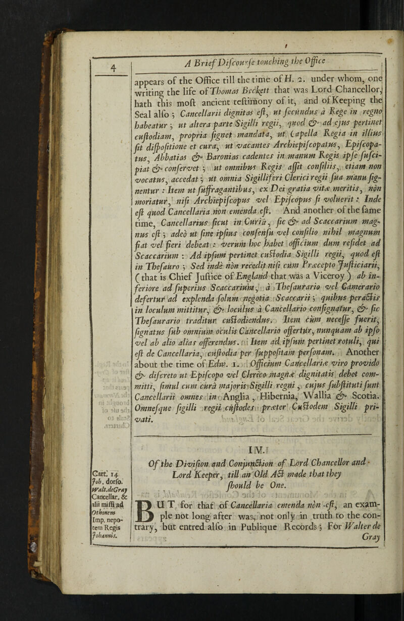 ■■ : r:, ,3 •; * '\3 {. p! -. n, ^ V J C»i • ■ .'I d. Gaft^ 14 Job. dorfoJ H^altJeGray Cancellar. & alii mifQ|id Othonem Imp. nepo-i tern Regis fohannis^ A Brief DifcoHrfe touching the Ofue appears of the Office till the time ofH. a. under whom, one writing the life of Tbonm BccJ^tt that was Lord Chancellor,! hath this moft ancient tefti'mony of it, and of Keeping the Seal alfo ^ Cancellarn dignitas eft^ nt fecitndtis a Rege in regno haheatur ^ ut altera fane Sigilh regii^ quod & ad cjm fertinet enfiodiam, propria fignetnnandata^ ut (lapella Regia in illim fit dijpofitione et enra^ nt ^acantes Arebiepifeopatm^ Epifeopa- tus Ahbatias Baronias cadentes in manum Regis ipfe fnfci piat conjer^vet 5 ut omnibus Regis ajfit confiliis^, etiant no?i <vocatm^ accedat *, nt omnia Sigilliferi Cierici regu fna mann fig- nentur : Item ntfnffragantibns^ ex Dei gratia mtc€ meritis^ non moriatnr^ nifi Archiepifeopus <ziel Epifeopus fi mlneritInde efi quod Cancellaria.non emendaefl. And another of the fame time, Cancellarius fiicnt in Curia ^ fic d^ ad Scaccarium mag-^ nus efi: \ adeb nt fine ipfins ^confenfu <vel confdio nihil magnum fiat ^el fieri debeah : ^ernm hoc habet officinm dnm refidet ad Scaccarinm : Ad ipfnm pertinet enfiodia Sigilli regii^ quod efi in Thefanro h Sed inde non recedit nifi cum Pra:cepto Jnfticiarii^ (that is Chief Juftiee of that was a Viceroy ) ab in- feriore adfnperim Scaccarinm,, a fibefanrario *vel Camerario defertnt ad explenda folnm negotia ^Scaccariiqnibus peraBis in locnlnm mittitnr^ loculus a Cancellario confignqtnr^ d^ fic Thefanrario traditnn cuBodiendus.- Item Cum necejfe fnerit^ fiignatm fnb omnium ocnlvs Cancellario offertur^ nunqnam ab ipfo ^el ab alio alias offerendus. ni hem ad ipfum pertinet rotnli^ qui efi de Cancellaria^ ctifiodia per fuppofitam perfonam. Another about the time of Edw, i. ,a Officinm CancellarU *viro provide d^ differeto nt Epiffcopo ^el Clerico* magiide dignitatis debet com- mitti^ fimul cum curd majorkrSigilli regrii y cujus ffubfiitntiffnnt Cancellarii Anglia, Hibernia, Wallia '^ Scotia. Omneffqne fftgilli .regii^enfiodesw prater^ Cufiodem Sigilli pri- fuati, ' t Of the Divijion and ConjmBion off Lord Chancellor and Lord Keeper^ till an'fild AB made that they ffhould be One, BU T. for thaf .of Cancellaria emenda non *efi^ an exam¬ ple not long'after was, not only in truth to the con¬ trary', but entred alfo in Publique Records j For Walter de ; Cray