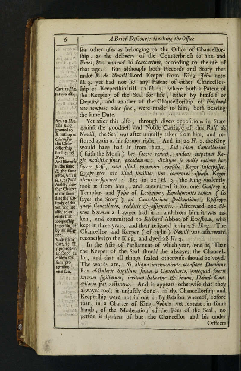 mm .f. ,!l 5‘ ^ .J//; i,: > •? '-r; • V a ■r:.0 Catui^fl.X 28>n« ^ o in : i'A ir'y : : I An. 13 H,3* The King granted to R. Bilhop of Chichejter nai>  T the Cl cdlorfhip , , -'TMJ,, ) Nwi Andtikemfc cotheiiihe R, the facpe oi^cc,Ah.id And By at^io-' ther Ctiiflte^ of the fame date the'C6-^ ftodyoffhe Seal for life . alfo, t(j| ct- erdfethar^ Kecperfhip'. inpetron^p^ by an liee. ‘ ■ ' Videiitiam CartJy H, 3.pro eOdchi Epifcopo de cifdcfp Of- fidis prO^ tcrnaino vitae fuxc . V.-. [/.'in.'} A Brief Difcourje touching fheO^ce for ocher ufes as belonging to the Office of Chancellor- fhip ; as the delivery of the Cohntefbricfs to him and Fines&c. mitten^ in Scaccarmm^ according to the ufc of that age^ Bht aJthoagh- both Records and StoTy thus make de Ne<r'f//ILord Keeper from King John unto H, 5* yet had not he any P^ent of either Chancellor- (hip or Keeperflifp^tilt i where both a Patent of the Keeping of the i Seal for Rfe , either by hirtifelf or Deputy and another of the'^ Chancellorlhip of Finland mo tempore *uit<ft frae ^ were made to him, both bearing the fame Date. ‘ ‘ r'* a vr. j Yet after this alfo , through divers oppofitions in State agaihft'thc goodhefs ^nd Noble Carriag^^^ this^K^// ck 'Nezfill.^ the Seal was after un)uftly taken from him, and re- ftored again as his former right. And in 20 H. 3. the King would have had it from him. Sed idem Cancellarim ( faith the Monk) hoc facere' renuit widens impetnm Ke^ gis modefti^e fnes^ ’ ^xcedentem dixitqne fe nultd ratiofie hoc facere poffe^ cum illud commnni, confdio r^ Regni fnfceptffeU Quapropter nec Hind Jimiliter fine comi^ini' affenfu Kdgtti alicni reftgnaret : Yet in 22 iH, 3. the, King Violently took it from him',^ and cDmmitted it to one Godfrey a Templar, and John of LexintpnEmoltCmentis tamjen ^ fo Tay es the Story ) ad CancelUrinm ffeBantihus Fpifeepo quafi Cancellario.^ redditis ^ aJffignatisv Afterward one Si- mon Norman a Lawyer had. it a.: and,from him ft was ta¬ ken , and committed to Richard Abbot ot Ff^eJbamy who kept it three years, and then re%ned it in H* 9. The Chancellor and Keeper' ( of Tight ) was afterward reconciled to the King, and dyed 28 In the Afis of Parliament of which year, one is^ That the Keeper of the Seal Ihould be alwayes the Chancclr lor, and that all things fealed otherwife fijould be voyd/ The words are, Si aliqua inter^eniente occaftone Vominns Rex abHulerit Sigillum fuum a Cancejlario^ quicquid fnerit interim figillatum^ irritunt habeatur & inane^ F)einde Can^ ceUario fat reBitutio, And it appears > otherwife that they alwayes took it un^uftly done , if the Chancellorfliip and Keeperfhip were not in one By Reafoh whereof, before that, in a Charter of King . 7<7Ws yet.extant. in feme hands, of the Moderation of the Fees of the Seal, no perfon is fpoken of but the Chance]lor and his under Officers I [