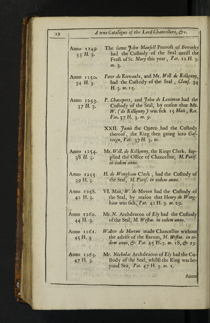 Anno 1249. 33 ^ 3' Anno 1250. 34 3- Anno 1253. 37 H. 3. Anno 1254. 3S H. 3. Anno 1255; 39 H. 3. Anno 12^8. 42 H. 3. 1»' Anno 1260. 44 H..'3. Anno 1261. 45 3 sr Anno 1263. 47 H. 3. The fame John Manfell Provoft of Be<verley' had the Cuftody of the Seal untill thej Feaft of St. Mary this year, Fat. 12-H. 3.i| m. 3, , ‘ Peter de Kie<vaulx^ and Mr. Will, de had the Cuftody of the Seal, Clauf. 34: H. 3. m. 15* \ ,' c ; 'i i , ] P. Chaceport^ Sind John de Lexinton had the Cuftody of the Seal, by reafon that Mr. ‘ W. (de Kilkenny) was fick 15 Maii ^jRot. 37r ^-. 3-^- 9- XXII. Jnnii the Queen .had the Cuftody thereof, ^the King then going into Caf- coign^ Pat^ H. 3. ?;/. Mr. WiU, de Kilh^nny^ the Kings Clerk, fup- plied the^ Office of Chancellor, Parif, in eodem annOi * ^ -Au ■ k H. de Wengham Clerk , had the Cuftody of | the Seal,. M. Parif, in eodem anno',  A 4 » VI. Maiij W:^de Merton had the Cuftody of| the Seal, by .reafon that Henry de Weng~ ham was fickj'P^t. 42 H. 3. m, 29. Mr. N. Archdeacon of Ely had the Cuftody of the Seal, M. Weftm. in eodem anno,^ M l : r' Walter de Merton made Chancellor without! the advife of the Barons, M. Wefim. in eoA dem anno^^ Pat. 45 H.3. m, 18,i^. Mr. Nicholas Archdeacon of Ely had the Cu-| ftody of the Seal, whilftthe King wasbe-| yond Sea, Pat. 47 H. m. i, ' ’ - • ' ' Ann(