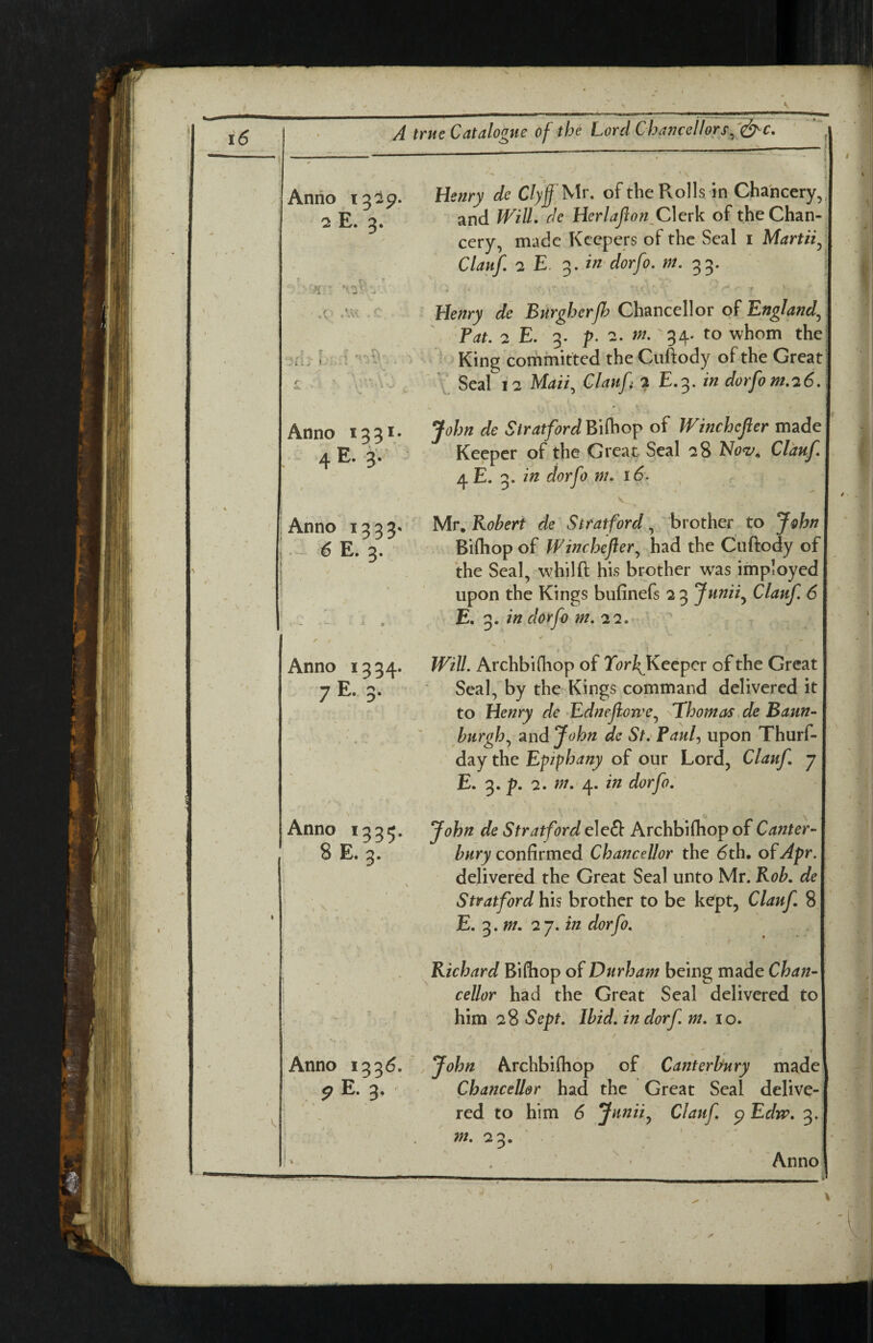 Anno 13^9- 2 E. 3. Henry de C/>'J Mr. ofthe Rolls in Chancery,, and Will. de Herlaflon^Clcrk of the Chan¬ cery, made Keepers of the Seal i Martii^ Clauf. 2 E '^.in dorfo. m. 33. .r AVI <■ Henry de Burgherjh Chmcdlor of England^ Pat. 2,E. 3. p. 2. m. '34. to whom the vfli' i 1 ^ King commirted the Cuftody ofthe Great; t ^ Maii^ Claufi 2 E.3. in dorfo m.26. Anno 133V E» 3* Anno 1333- I ■ ^ 3* Anno 1334. 7 O' Anno i33<. 8E. 3. Anno 133d. ^ E. 3* ' John de StratfordBifoop of Winchcfler made Keeper of the Great Seal 28 Clauf. 4 E. 3. in dorfo m. r 6. K Mv. Robert de Stratford ^ brother to John Bifliop of Winchcfler^ had the Cuftody of the Seal, whilft his brother was imployed upon the Kings bufinefs 23 Junii^ Clauf 6 E, in dorfo m. 22. > .1 Will. Archbifhop of YorfKecpcr of the Great Seal, by the Kings command delivered it to Henry de ^Edneflorve^ Thomas,de Baun~ burgh., and John de St.' Pauf upon Thurf- day the Epiphany of our Lord, Clauf 7 E. 3. p. 2. m.‘^. in dorfo. \ John de Stratford eleft Archbifhop of Canter¬ bury confirmed Chancellor the 6th. of Apr. delivered the Great Seal unto Mr. Rob. de Stratford his brother to be kept, Clauf 8 E. 3. w. 27. in dorfo. Richard Biftiop of Durham being made Chan¬ cellor had the Great Seal delivered to him 2% Sept. Ibid, in dorf. m. 10. ^ * * John Archbifhop of Canterbury made Chancellor had the Great Seal delive¬ red to him 6 Jitnii.^ Clauf. p Edw. 3. 23. . Anno I