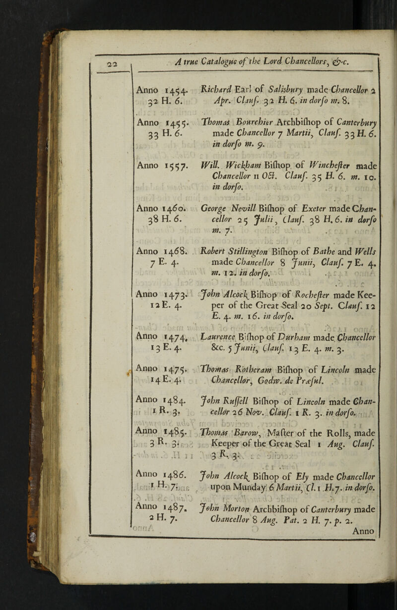 \ \ A t Anno 1454* Richard Earl of Salisbury xmAc'Chancellor 1 5'2 H. 6* Apr.-'Clauf 32 H. d. indorfo m, 8. • * • Anno 1455* Hhomas ^Bonrchier oi Canterbury 33 H. d. made Chancellor 7 Martii^ Clauf, 33 H. d. in dorfo m, p. Anno 1557. Will, Wichfam Bifhop. of Winchefler made Chancellor 11 06i, Clauf, H. 6, m, 10. in dorfo, ' - ' j . ■“ • Anno i4do* George Ne^ill KiQiop of Exeter m^ideChan^ 38 H. d. cellar 25 Jttlii ^ Clauf, 38 LI, 6, in dorfo m, 7, ; ' ' .V Anno I4d8. . Robert Stillington Bifhop of Bathe and Wells 7 E. 4. made Chancellor 8 Junti^ Clauf 7 E# 4, nt, 121 in dorfo, i ^ * : .'1 >■ ' ' • , r Anno 1473, - JohnAlcoc\^\C\io^ 'oi Kochejler made Kee- 12E. 4. per of the Great »SeaI 20 Sept, Clauf, 12 E. j^, m, 16, in dorfo, ■ ■ ■ .N — * . ' i r \ ■  • y • • -5 ( i i ^ Anno i474« . Laurence EjChop of Durham m^de Chancellor 13 E. 4. &c. 5 Junii^ Clauf, 13 E. 4. w. 3. Anno 1475* Thomas Rotheram Bifhop of Lincoln made *4 ^*- 4* Chancellory Godw, de Frdeful, . Anno 1484. John Rujfell Bifhop of Lincoln made Chan- ,if I R, 3, - cellar 26 Noz', Clauf, i K. 3. in dorfo,y, y Anno Thomas 'BaroWy Mafter of the Rolls, made L!':3^•3^ . ': Keeper of the Great Seal i Aug, Clauf . .11 Ji .1. •JiVS‘':r' ^ . ‘ r .1 .V' • Anno i48d. John Alcocl^ Bifhop of Ely made Chancellor ^ 7L;in ^ upon Munday. 6 Chi in dorfo, ^ ^ \ .j . Anno 1487, John Archbifhop of Canterbury made 2 H. 7. Chancellor % Aug, fat, 2 H, 7, p, 2.