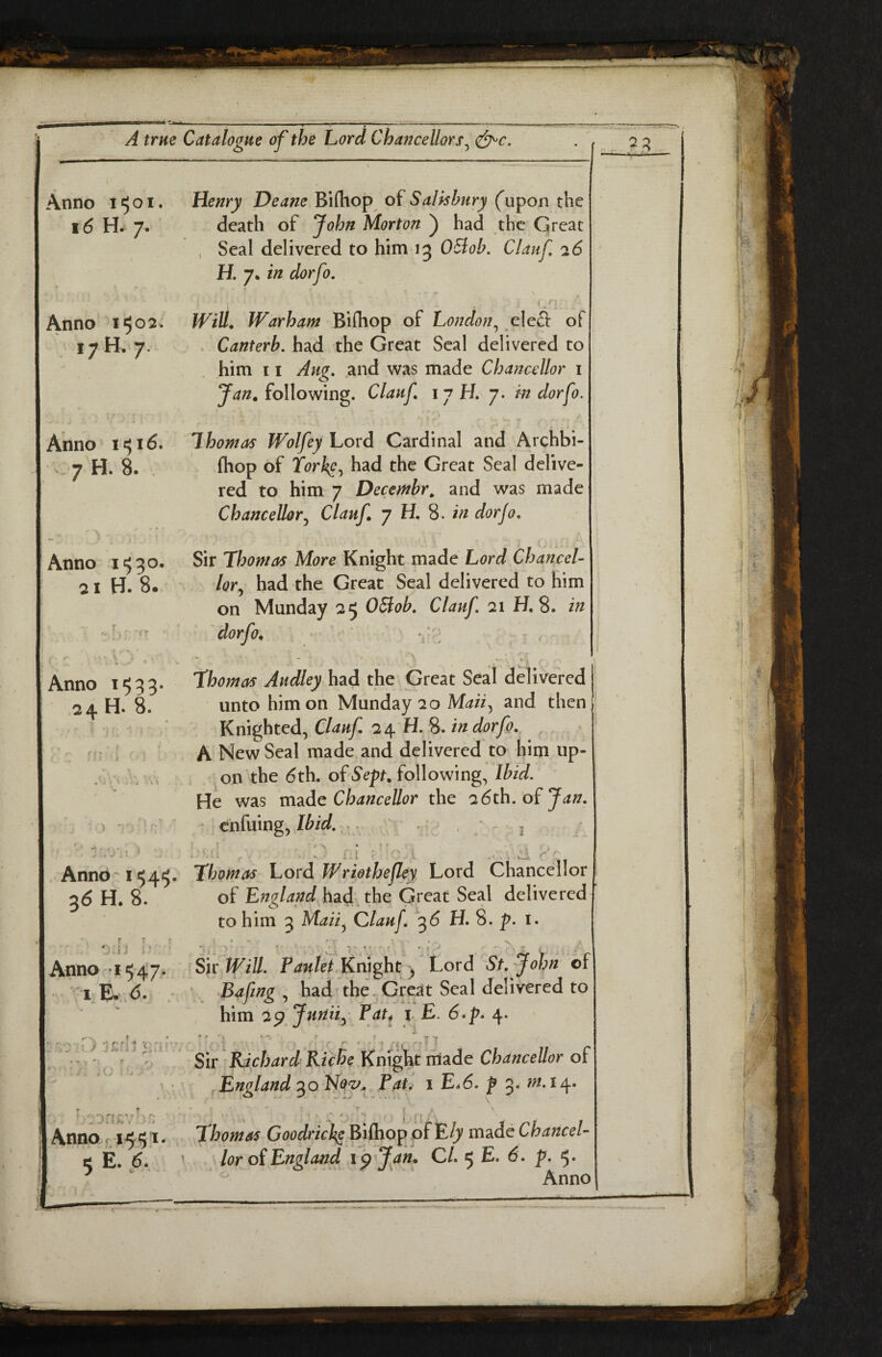 Anno 1501 16 H. 7. Henry Deane Bifhop of Salisbury ('upon the death of John Morton ) had the Great , Seal delivered to him 13 OSlob. Clauf 26 H. 7. in dorfo. i n Anno 1502. 17 H. 7. 7 H. 8. . Anno I'530, 21 H. 8. Will, Warham Bifhop of London^ elefl of . Canterb. had the Great Seal delivered to Jan, following. Clauf i 7 H. 7. m dorfo. / • fhop of forksGreat Seal delive¬ red to him 7 Decembr^ and was made Chancellor j Clauf, 7 H, 8. in dor jo. Sir Thomas More Knight made Lord Chancel¬ lor., had the Great Seal delivered to him on Munday 25 OSiob, Clauf 21 H. 8. in dorfo, ’ ■ • ; ~ - V Thomas Audley had the Great Seal delivered unto him on Munday 20 Maii, and then Knighted, Clauf 24 H. 8. in dorfo. ^ ’ r, ; New Seal made and delivered to him up¬ on the 6th. of Sept, following, Ibid. He was mdido Chancellor the 26th. of j ' 'ir;* - enfuing, 3 ' - 1 - tiif' ..... ■' Anno I <45. Thomas V.ovd. Wriothejley Lord Chancellor 36 H. 8. of England had the Great Seal delivered to him 3 Maii, Clauf 36 H. 8. p. i. r r ■ • ■ . . , ... Sk Will. Pautet KnightLord St,-John of Bafing had the. Gresit Seal delivered to him 29 Junii^ Pat4 i E. 6* pa 4. .24 H. 8. Anno ,'•15-47. I E» 6. V .• .. / J >» - i j ; ;. ‘ ..T7 '•> r y f \ J V >. I : j f * Anno, r 1551. 5 E. 6. Sir Richard Riche Kni^t ntade Chancellor of .England Paf i Ea6. p 3. m.ia^. \ Thomas Bifhop of E/;' m2id€ Chancel¬ lor of England ipjan, CL 5 E. 6. p. 5.