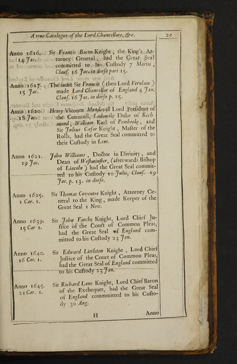 ‘Aluno Sir FraHek 'BaconKti\ght: the King’s At- hs^ljLjac.h ,• torney General;,p;had the Great ^eal o3 h‘7 ,ri-n. ol committed tOy «s, Cuftody 7 Martii ^ Clauf. 16 Jac^jinSorfopart 15. V-0 vl jo ?SW >' -A , -Amoo .1617; .Tbe' faiB^ Sir Fra»fk ( then Lord Verulam ) I 15 Jac.' made Lord ChanceUor oi England Jan^ Clauf. 16 Jac. in ddrfo i 5 • :c.o. oi-'U' ‘ Heury':¥icoiit^t ’>Maftf{e<z^iU Lord .PrefiaGrit of - v'j8 K.- ' thei Councd^^^ Duke ol Rich '-v' — mmd.WiUiam^l oi Tembroki, and ■ SnjHlim Knight, Mafter of the Rolls, had the Great Seal committed to their Cuftody in Lent. Anno 1621. I ^ Jac, Anno 1625. I Car. I. 1 Anno 1639. 15 Car 1. Anno 1640. 16 Car. 1. Anno i64‘5. 2 I Car. I. il Jehn Williams , Do£for in Divinity, and ^ Dean of Weflminfier, (afterwards Bifhop of Lincoln ) had the Great Seal commit- — ted to his Cuftody ’10 Jnliiy Clauf. ip Jac.p. 13. in dorfo. Sir Thotnas Coventre Knight, Attorney Ge¬ neral to the King , made Keeper of the^ Great Seal i Flov. Sir John Finche Knight, Lord Chief Ja- ftice of the Court of Common Pleas, had the Great Seal «f England com¬ mitted to his Cuftody 2:^ Jon. Sir Edward Littleton Knight , Lord Chief Tuftice of the Court of Cotnmon Pleas, had the Great Seal of Englatid committed - ‘to his Cuftody 23 .. ^ Sir Richard Lane Knight, Lord Chief Baron of the Exchequer, had the Great Seal of England cotnmmitted to his Culto- dy 30 Aug.