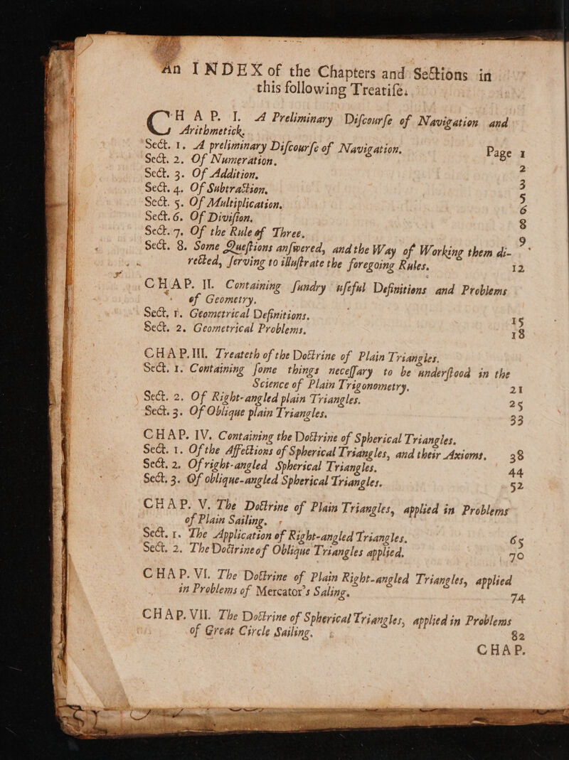 An f N DEX of the Chapters and Seftions in this following Treatifé. ‘HOA P. I. 4 Preliminary Difcourfe of Navigation and Arithmetick, Sect. 1, 4 preliminary Difcour(e of Navigation, Sect. 2. Of Numeration. Sect. 3. Of Addition, Sect. 4. Of Subtraction, Sect. 5. Of Multiplication. Sect.6. Of Divifion, Sett.7. Of the Rule of Three, Page I Oo COQnw wv retked, ferving to iluftrate the foregoing Rules. 12 CHAP. Il. Containing [undry wfeful Definitions and Problems “+ of Geometry. Sect, 1. Geometrical Definitions. Sect. 2. Geometrical Problems, 18 CHAP.IL Treateth of the Dottrine of Plain Triangles Sect, 1. Containing fome things neceffary to be underftood in the Science of Plain Trigonometry, 21 Sect. 2. Of Right-angled plain Triangles. 25 Sect. 3. Of Oblique plain Triangles. 33 CHAP. IV. Containing the Dottrine of S pherical Triangles, Sect. 1. Ofthe Affettions of Spherical T: rsangles, and thew Axioms, 38 Sect. 2, Of right-angled Spherical T: riangles. Sect. 3. Of oblique-angled Spherical Triangles, CHAP. V. The Dottrine of Plain Triangles, applied in Problems of Plain Sailing, Sect. 1. The Application of Right-angled Triangles, 65 Sect, 2. The Dodirineof Oblique Triangles applied. 70 CHAP. VI. The Doftrine of Plain Right-angled Triangles, applied in Problems of Mercatox’s Saling. 74. CHAP. VII. The Dottrine of Spherical Triangles, applied in Problems of Great Circle Sailing, 82 CHAP.