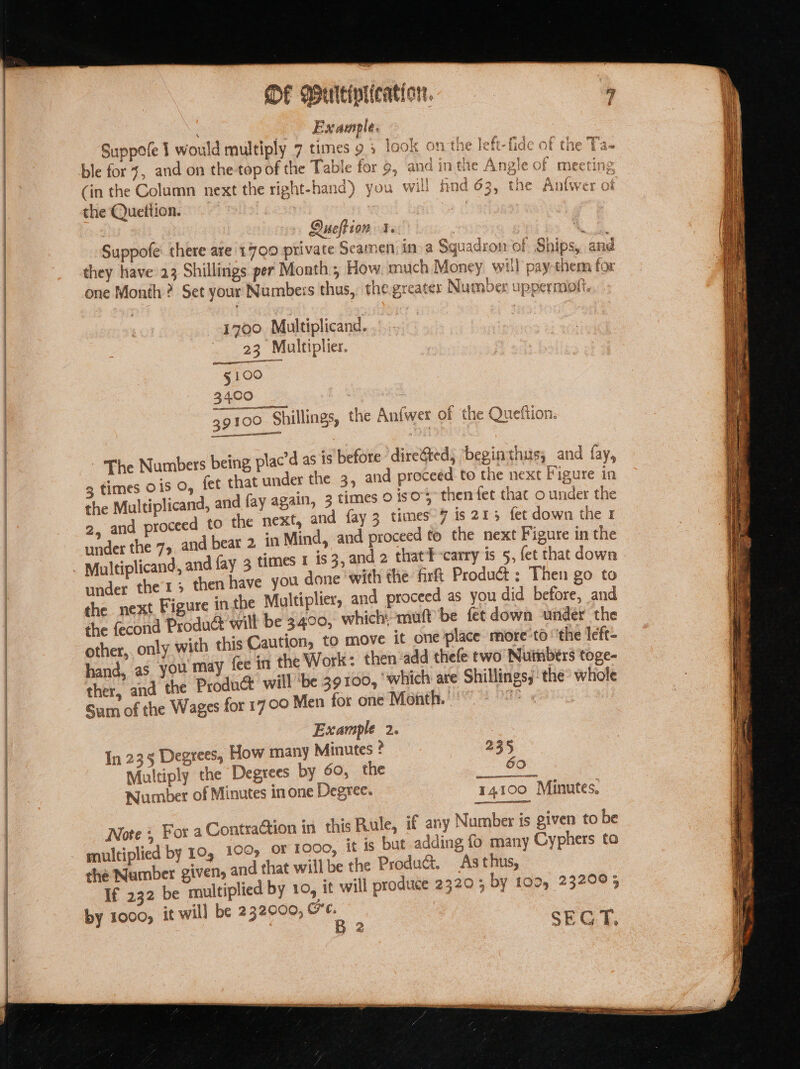 DF Wultiniication. Example. el * ® St ¢ % } 2 gf mv a Suppote I would multiply 7 times 9 5 look on the lett- fide af the Ta- ble for 7, and on the top of the Table for 9, and inthe Angle of meeting (in the Column next the right-hand) you will find 63, the Anfwer of the Quettion. | Qucltion 1. Suppofe: there are 1700 private Seamen, in a Squadron of one Month ? Set your Numbers thus, the greater Number uppermiogft. 1700. Multiplicand. 23 Multiplier. 5? 5100 3400 39100 Shillings, the An{wer of the Queftion. The Numbers being plac’d as is before dire&amp;ted, ‘beginthus, and fay, 3 times ois O, fet that under the 3, and proceed to the next Figure in the Multiplicand, and fay again, 3 times 0 is0°5 then fet thac o under the 2, and proceed to the next, and fay 3 times 7 is 2135 fet down the r under the 75, and bear 2 in Mind, and proceed fo the next Figure in the Multiplicand, and fay 3 times 1 is 3, and 2 that¥-carry is 5, fet that down under ther 3 then have you done with the fir{ Produ&amp;;: Then go to the next Figure in the Multiplier, and proceed as you did before, and che fecond Product wilt be 3400, which: muff be fet down under the other, only with this Caution, to move it one place more’to ‘the left- hand, as you may fee in the Work: then add thefe two Nuinbers toge- ther, and the Produ&amp; will ‘be 39 100, ‘whicts are Shillings, | the whole Sum of the Wages for 17 09 Men for one Month. | iB ¢ Example 2. In 235 Degrees, How many Minutes * Multiply the Degrees by 60, the is Number of Minutes in one Degree. 14100 Minutes, Rule, if any Number is given to be or 1000, it is but adding fo many Cyphers to that willbe the Produ@. As thus,