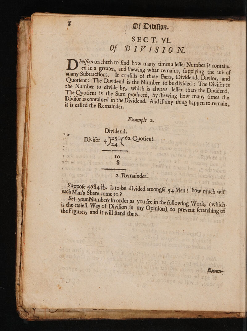 ; of Diviion, | SEC T. VI. Of DIVISION Ivifien teacheth to find how many timesa leffer Number is contain. ed ina greater, and fhewing what remains, {upplying the ufe of many Subtractions. It confilts of three Parts, Dividend, Divifor, and Quotient: The Dividend is the Number to be divided : The Divifor is the Number to divide by, which is always leffer than the Dividend. The Quotient is the Sum produced, by thewing how many times the Divifor is contained in the Dividend. And if any thing happen to remain, it is called the Remainder. Example x, Dividend. Divifor SAG 62 Quotient.. occ Geers 10 3 wong 5 2. Remainder. Suppole 4684 tb. isto:be divided among@ 54 Men; how much will each Man’s Share come to ? Set_your.Numbeis in order as- you fee in the following Work, (which. is the eafieft. Way of Divifion in my Opinion) to prevent {cratching of the Figures, and it will fand thus.