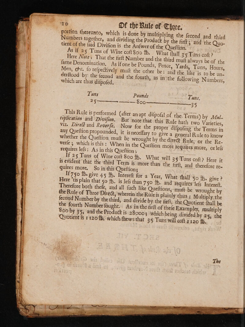 portion thereunto, which is done by multiplying the fecond and third Numbers together, and dividing the Product by the fir 5 and the Quo- tient of the {aid Divifion is the Anfwer of the Queftion. ee As if 25 Tuns of Wine coft 800 tb, What thall 35 Tuns coft ? Here Note; That the firft Number and the third mutt always be of the fame Denomination, As ifone be Pounds, Pence, Yards, Tuns, Hours, Men, @¢. {0 refpectively mut the other be: and the like is to be un~ derftood by the fecond and the fourth, as inthe following Numbers, which are thus difpofed. Tuns Pounds Tuns, 25 ——— 800 —___- __ 35 This Rule is performed (after anapt difpofal of the Terms) by Atul. tsplication and Divifion. But note that. this Rule hath two Varieties, viz. Direét and Reverfe. Now for the Proper difpofing the Terms in any Quefticn propounded, it is neceffary to give a general Rule to know whether the Queftion. muft be wrought by the dire@ Rule; or the Re- verte 5 which is this: When in the Queftion more requires more, or lef requires lef$: As in this Queftion ; If 25 Tuns of Wine colt 800 #5. What will 35 Tuns coft? Here it is evident’ that the ‘third Term is more than the firft, and therefore re- “quires more. So in this Queftion; If 750 tb. give 45 th. Intereft for a Year, What ‘fhall $0 tp. give ? Here ’tis plain that 50 fp. is le than 75° Ib. and ¥equires‘lefs Intereft. Therefore both thefe, and all fuch like Queftions, -muft- be wrought by the Rule of Three Dire&amp;, wherein the Rule is plainly‘ thus ; Multiplythe fecond Number by the third, and divide by the firft, the Quotient thall be the fourth Number fought... As'in the firft of thefe Examples, multiply Quotient is 11206; which thews that 35 Tuns will coft.1120 tb.