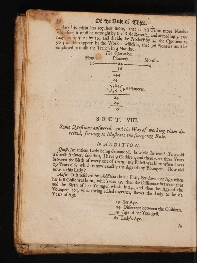 a ee _, OF the Rule of Circe, BA : Bern) is plain lefs requires more, that is lefs Time more Hands: The cfore it mutt be wrought by the Rtile Reverfe, and accordingly. yau may ultiply 24 by 16, and divide the Produ by 4. the Quotient 4s $6 3 a. doth appear by the Work : wie is, that 96 Pioneers mult be ployed to finifh the Trench in 4 Months, ; Meee The Operation Pioneers, 24 384 Gimes 4); ( 96 Pioneers, 24 24 O vetted, ferving to illuftrate the foregoing Rule. la ADDITION. Queff, An antient Lady being demanded, how old the was? To avoid a direct Anfwer, faid thus, I have g Children, and there were three Years between the Birth of every one of them, my Eldett was born when I was 19 Years old, which is now exactly the Age of my Youngeft. How old now is this Lady ? Anfw. Xt isrelolved by Addition thus : Firft, Set down her Age when her firft Child was born, which was 19, then the Difference between that and the Birth of her Youngett which is 24, and then the Age of the Youngeft 19 5 which being added together, thews the Lady to be 62 Years of Age, | 19 Her Age. 24 Difference between the Children, 19 Age of her Youngeft, 62 Lady’s Age, Iz