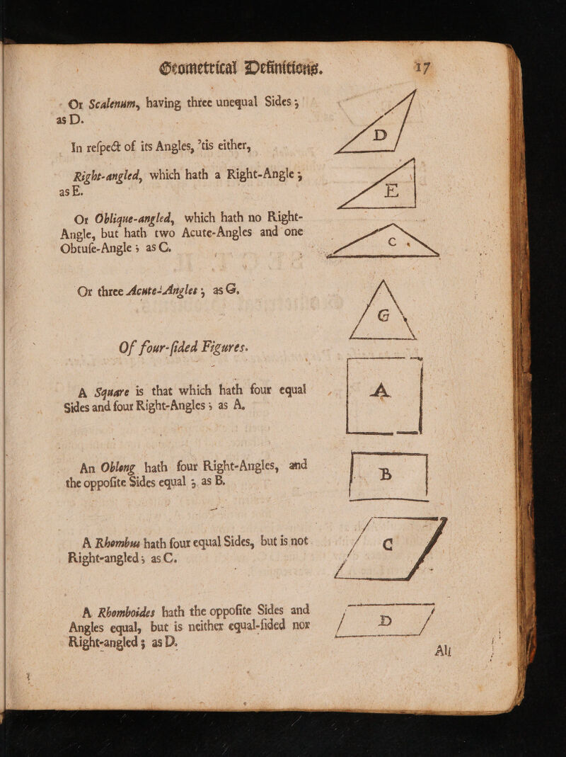 —_ emt: as D. — Tn refpeét of its Angles, ’tis either, — Right-angied, which hath a Right-Angle 5 as E. | Obtufe-Angle 5 asC. Or three Acute Angles, as. Of four-fided Figures. A Sqeare is that which hath four equal Sides and four Right-Angles 3 as A, An Obleng hath four Right-Angles, and the oppofite Sides equal ;. as B. ar Right-angled; asC. A. Rhomboides hath the oppofite Sides and Angles equal, but is neither equal-fided nox Right-angled 3 as D.